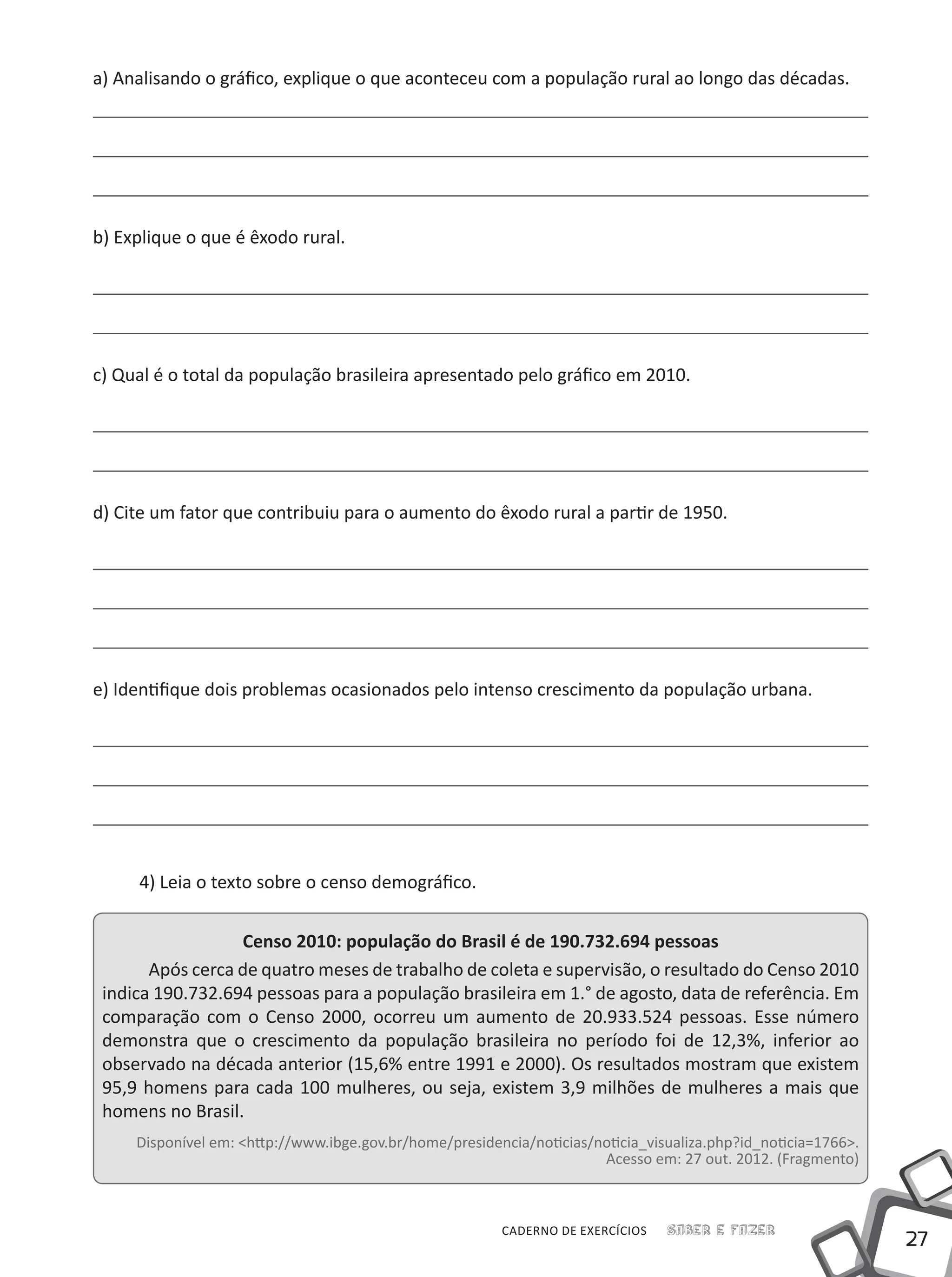 27
Saber e FazerCADERNO DE EXERCÍCIOS
a) Analisando o gráfico, explique o que aconteceu com a população rural ao longo das décadas.
b) Explique o que é êxodo rural.
c) Qual é o total da população brasileira apresentado pelo gráfico em 2010.
d) Cite um fator que contribuiu para o aumento do êxodo rural a partir de 1950.
e) Identifique dois problemas ocasionados pelo intenso crescimento da população urbana.
4) Leia o texto sobre o censo demográfico.
Censo 2010: população do Brasil é de 190.732.694 pessoas
Após cerca de quatro meses de trabalho de coleta e supervisão, o resultado do Censo 2010
indica 190.732.694 pessoas para a população brasileira em 1.° de agosto, data de referência. Em
comparação com o Censo 2000, ocorreu um aumento de 20.933.524 pessoas. Esse número
demonstra que o crescimento da população brasileira no período foi de 12,3%, inferior ao
observado na década anterior (15,6% entre 1991 e 2000). Os resultados mostram que existem
95,9 homens para cada 100 mulheres, ou seja, existem 3,9 milhões de mulheres a mais que
homens no Brasil.
Disponível em: <http://www.ibge.gov.br/home/presidencia/noticias/noticia_visualiza.php?id_noticia=1766>.
Acesso em: 27 out. 2012. (Fragmento)
 