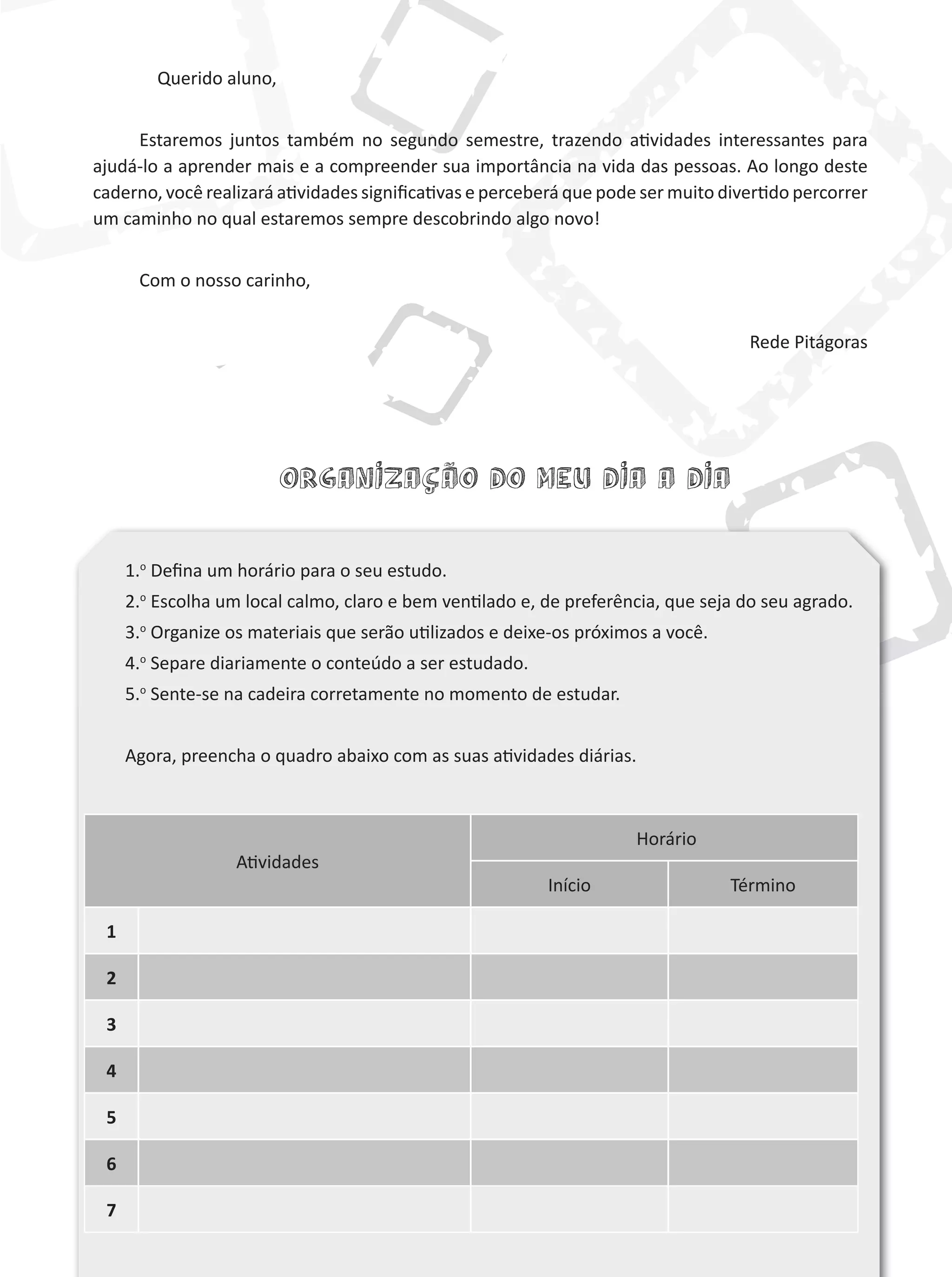 Atividades
Horário
Início Término
1
2
3
4
5
6
7
Organização do meu dia a dia
Querido aluno,
Estaremos juntos também no segundo semestre, trazendo atividades interessantes para
ajudá-lo a aprender mais e a compreender sua importância na vida das pessoas. Ao longo deste
caderno, você realizará atividades significativas e perceberá que pode ser muito divertido percorrer
um caminho no qual estaremos sempre descobrindo algo novo!
Com o nosso carinho,
Rede Pitágoras
1.o
Defina um horário para o seu estudo.
2.o
Escolha um local calmo, claro e bem ventilado e, de preferência, que seja do seu agrado.
3.o
Organize os materiais que serão utilizados e deixe-os próximos a você.
4.o
Separe diariamente o conteúdo a ser estudado.
5.o
Sente-se na cadeira corretamente no momento de estudar.
Agora, preencha o quadro abaixo com as suas atividades diárias.
 