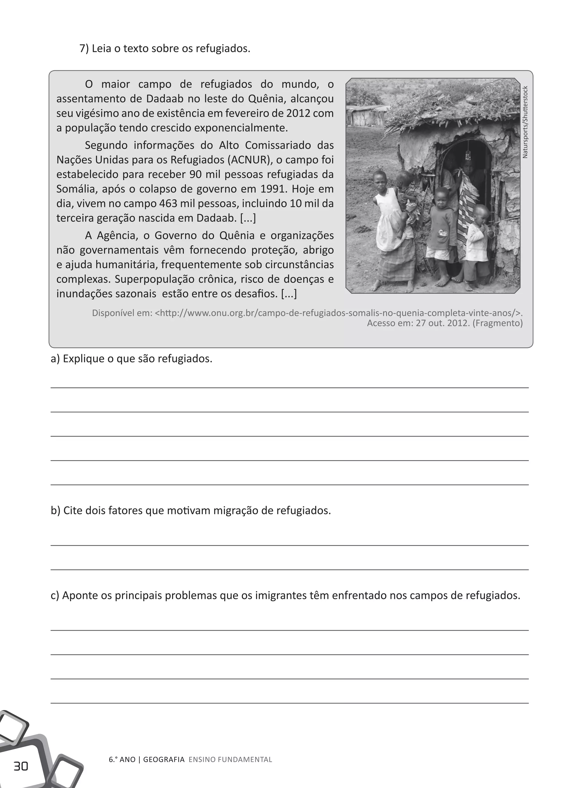 30
6.° ano | GEOGRAFIA Ensino Fundamental
7) Leia o texto sobre os refugiados.
O maior campo de refugiados do mundo, o
assentamento de Dadaab no leste do Quênia, alcançou
seu vigésimo ano de existência em fevereiro de 2012 com
a população tendo crescido exponencialmente.
Segundo informações do Alto Comissariado das
Nações Unidas para os Refugiados (ACNUR), o campo foi
estabelecido para receber 90 mil pessoas refugiadas da
Somália, após o colapso de governo em 1991. Hoje em
dia, vivem no campo 463 mil pessoas, incluindo 10 mil da
terceira geração nascida em Dadaab. [...]
A Agência, o Governo do Quênia e organizações
não governamentais vêm fornecendo proteção, abrigo
e ajuda humanitária, frequentemente sob circunstâncias
complexas. Superpopulação crônica, risco de doenças e
inundações sazonais estão entre os desafios. [...]
Disponível em: <http://www.onu.org.br/campo-de-refugiados-somalis-no-quenia-completa-vinte-anos/>.
Acesso em: 27 out. 2012. (Fragmento)
a) Explique o que são refugiados.
b) Cite dois fatores que motivam migração de refugiados.
c) Aponte os principais problemas que os imigrantes têm enfrentado nos campos de refugiados.
Natursports/Shutterstock
 