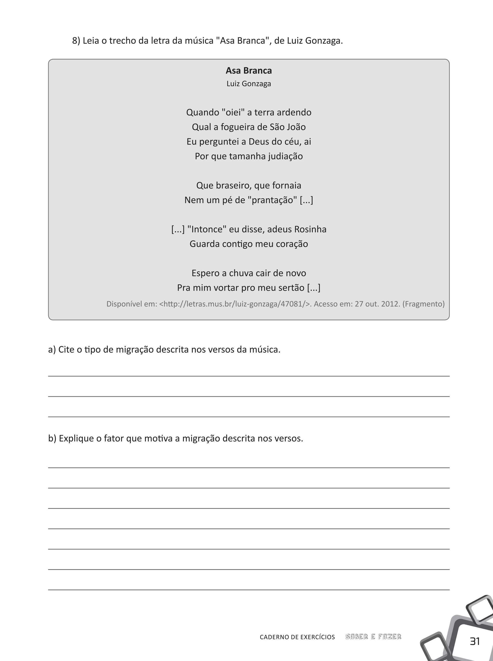 31
Saber e FazerCADERNO DE EXERCÍCIOS
8) Leia o trecho da letra da música "Asa Branca", de Luiz Gonzaga.
Asa Branca
Luiz Gonzaga
Quando "oiei" a terra ardendo
Qual a fogueira de São João
Eu perguntei a Deus do céu, ai
Por que tamanha judiação
Que braseiro, que fornaia
Nem um pé de "prantação" [...]
[...] "Intonce" eu disse, adeus Rosinha
Guarda contigo meu coração
Espero a chuva cair de novo
Pra mim vortar pro meu sertão [...]
Disponível em: <http://letras.mus.br/luiz-gonzaga/47081/>. Acesso em: 27 out. 2012. (Fragmento)
a) Cite o tipo de migração descrita nos versos da música.
b) Explique o fator que motiva a migração descrita nos versos.
 