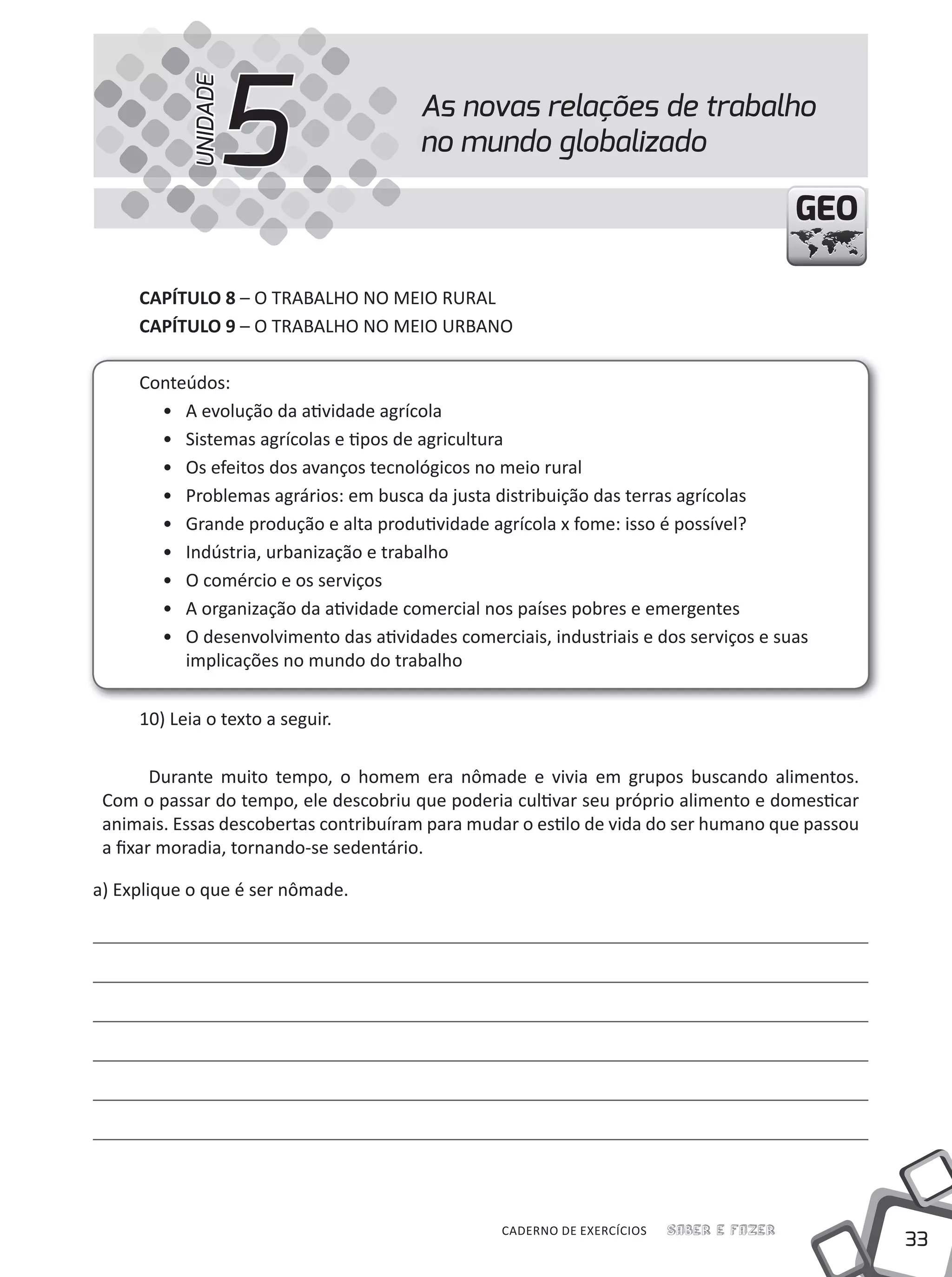 33
Saber e FazerCADERNO DE EXERCÍCIOS
GEOGEO
CAPÍTULO 8 – O TRABALHO NO MEIO RuRAL
CAPÍTULO 9 – O TRABALHO NO MEIO uRBANO
Conteúdos:
• A evolução da atividade agrícola
• Sistemas agrícolas e tipos de agricultura
• Os efeitos dos avanços tecnológicos no meio rural
• Problemas agrários: em busca da justa distribuição das terras agrícolas
• Grande produção e alta produtividade agrícola x fome: isso é possível?
• Indústria, urbanização e trabalho
• O comércio e os serviços
• A organização da atividade comercial nos países pobres e emergentes
• O desenvolvimento das atividades comerciais, industriais e dos serviços e suas
implicações no mundo do trabalho
10) Leia o texto a seguir.
Durante muito tempo, o homem era nômade e vivia em grupos buscando alimentos.
Com o passar do tempo, ele descobriu que poderia cultivar seu próprio alimento e domesticar
animais. Essas descobertas contribuíram para mudar o estilo de vida do ser humano que passou
a fixar moradia, tornando-se sedentário.
a) Explique o que é ser nômade.
As novas relações de trabalho
no mundo globalizado5UNIDADE
 