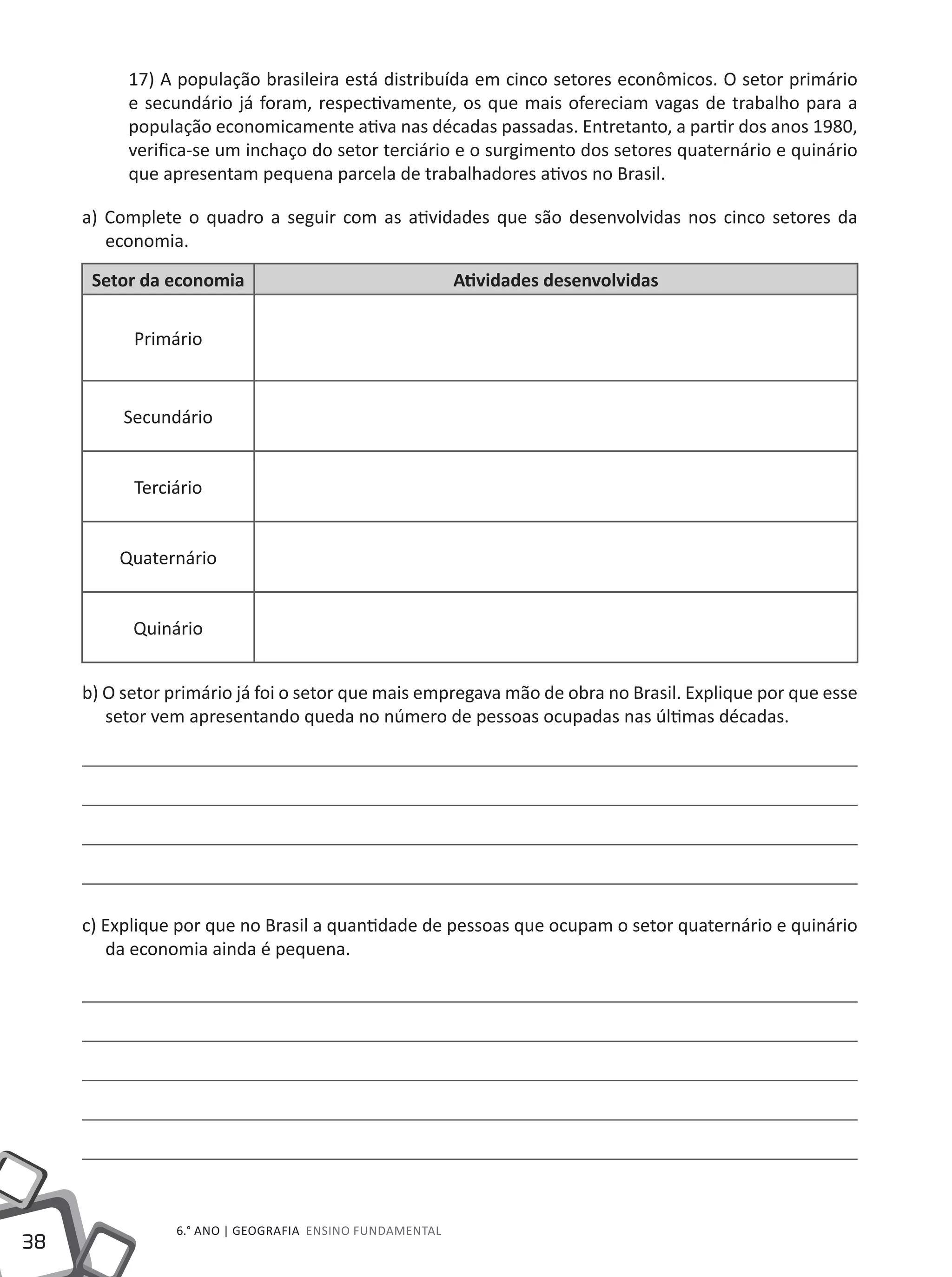 38
6.° ano | GEOGRAFIA Ensino Fundamental
17) A população brasileira está distribuída em cinco setores econômicos. O setor primário
e secundário já foram, respectivamente, os que mais ofereciam vagas de trabalho para a
população economicamente ativa nas décadas passadas. Entretanto, a partir dos anos 1980,
verifica-se um inchaço do setor terciário e o surgimento dos setores quaternário e quinário
que apresentam pequena parcela de trabalhadores ativos no Brasil.
a) Complete o quadro a seguir com as atividades que são desenvolvidas nos cinco setores da
economia.
Setor da economia Atividades desenvolvidas
Primário
Secundário
Terciário
Quaternário
Quinário
b) O setor primário já foi o setor que mais empregava mão de obra no Brasil. Explique por que esse
setor vem apresentando queda no número de pessoas ocupadas nas últimas décadas.
c) Explique por que no Brasil a quantidade de pessoas que ocupam o setor quaternário e quinário
da economia ainda é pequena.
 