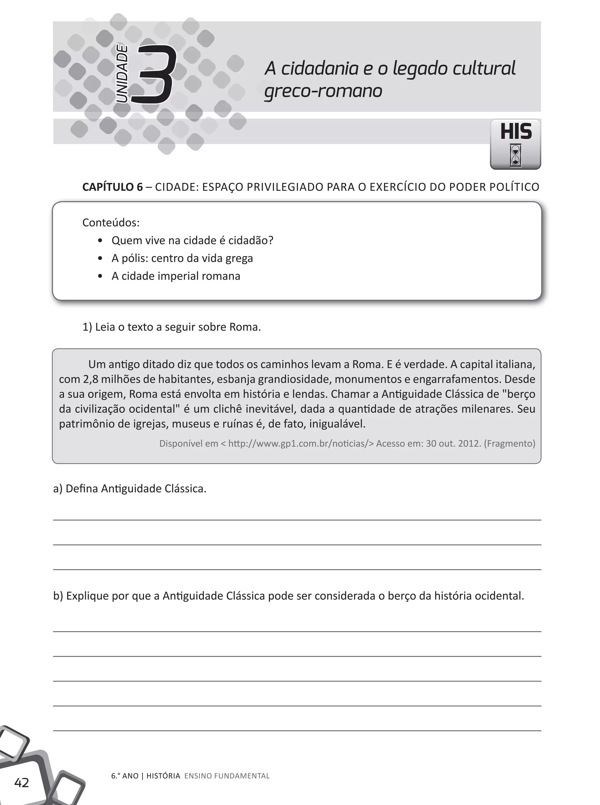 42
6.° ANO | HISTÓRIA ENSINO FuNDAMENTAL
HISHIS
A cidadania e o legado cultural
greco-romano3UNIDADE
CAPÍTULO 6 – CIDADE: ESPAÇO PRIVILEGIADO PARA O EXERCÍCIO DO PODER POLÍTICO
Conteúdos:
• Quem vive na cidade é cidadão?
• A pólis: centro da vida grega
• A cidade imperial romana
1) Leia o texto a seguir sobre Roma.
um antigo ditado diz que todos os caminhos levam a Roma. E é verdade. A capital italiana,
com 2,8 milhões de habitantes, esbanja grandiosidade, monumentos e engarrafamentos. Desde
a sua origem, Roma está envolta em história e lendas. Chamar a Antiguidade Clássica de "berço
da civilização ocidental" é um clichê inevitável, dada a quantidade de atrações milenares. Seu
patrimônio de igrejas, museus e ruínas é, de fato, inigualável.
Disponível em < http://www.gp1.com.br/noticias/> Acesso em: 30 out. 2012. (Fragmento)
a) Defina Antiguidade Clássica.
b) Explique por que a Antiguidade Clássica pode ser considerada o berço da história ocidental.
 