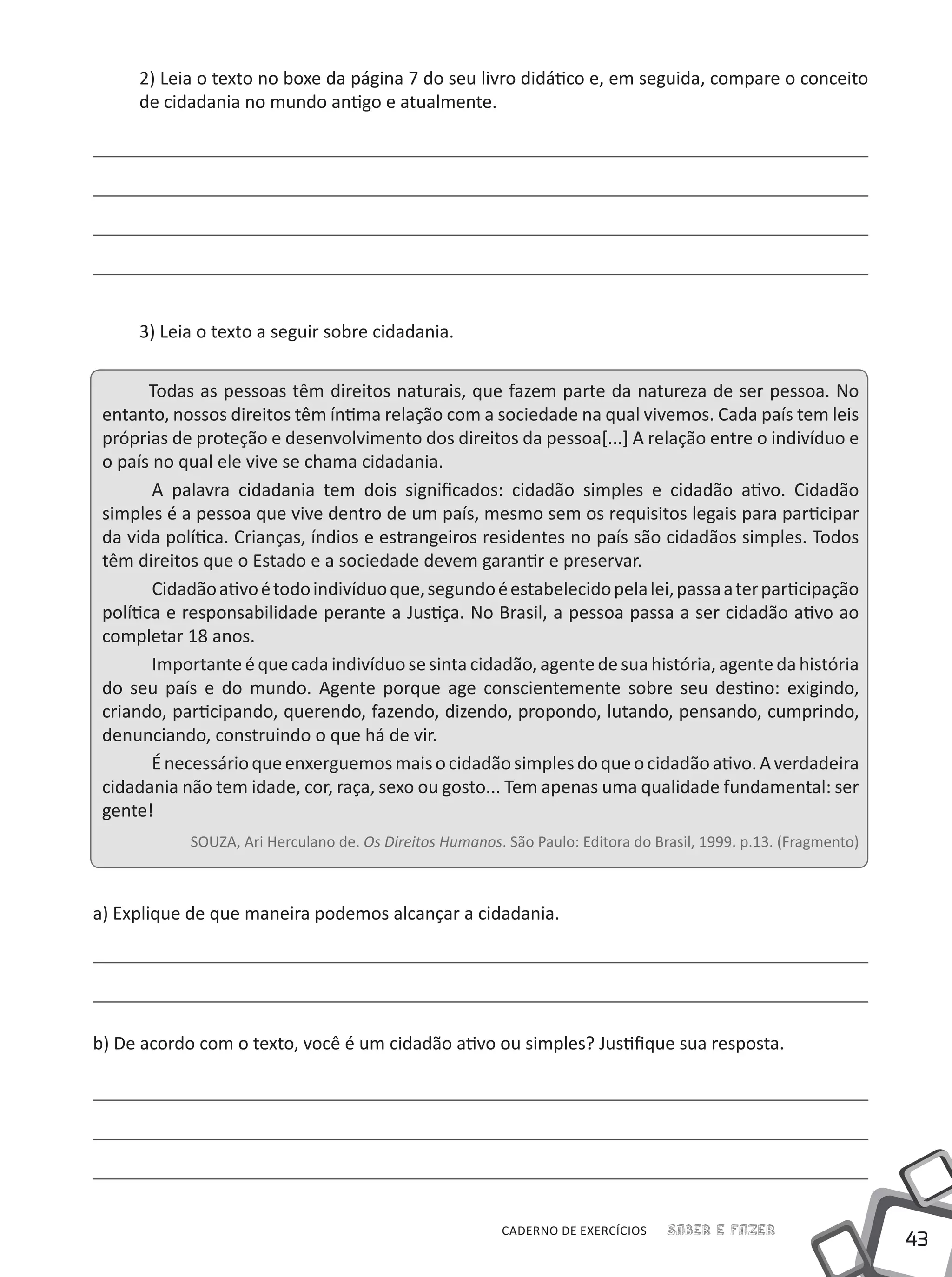 43
Saber e FazerCADERNO DE EXERCÍCIOS
2) Leia o texto no boxe da página 7 do seu livro didático e, em seguida, compare o conceito
de cidadania no mundo antigo e atualmente.
3) Leia o texto a seguir sobre cidadania.
Todas as pessoas têm direitos naturais, que fazem parte da natureza de ser pessoa. No
entanto, nossos direitos têm íntima relação com a sociedade na qual vivemos. Cada país tem leis
próprias de proteção e desenvolvimento dos direitos da pessoa[...] A relação entre o indivíduo e
o país no qual ele vive se chama cidadania.
	A palavra cidadania tem dois significados: cidadão simples e cidadão ativo. Cidadão
simples é a pessoa que vive dentro de um país, mesmo sem os requisitos legais para participar
da vida política. Crianças, índios e estrangeiros residentes no país são cidadãos simples. Todos
têm direitos que o Estado e a sociedade devem garantir e preservar.
	Cidadãoativoétodoindivíduoque,segundoéestabelecidopelalei,passaaterparticipação
política e responsabilidade perante a Justiça. No Brasil, a pessoa passa a ser cidadão ativo ao
completar 18 anos.
	Importanteéque cada indivíduo sesinta cidadão,agentede sua história, agenteda história
do seu país e do mundo. Agente porque age conscientemente sobre seu destino: exigindo,
criando, participando, querendo, fazendo, dizendo, propondo, lutando, pensando, cumprindo,
denunciando, construindo o que há de vir.
	Énecessárioqueenxerguemosmaisocidadãosimplesdoqueocidadãoativo.Averdadeira
cidadania não tem idade, cor, raça, sexo ou gosto... Tem apenas uma qualidade fundamental: ser
gente!
SOUZA, Ari Herculano de. Os Direitos Humanos. São Paulo: Editora do Brasil, 1999. p.13. (Fragmento)
a) Explique de que maneira podemos alcançar a cidadania.
b) De acordo com o texto, você é um cidadão ativo ou simples? Justifique sua resposta.
 