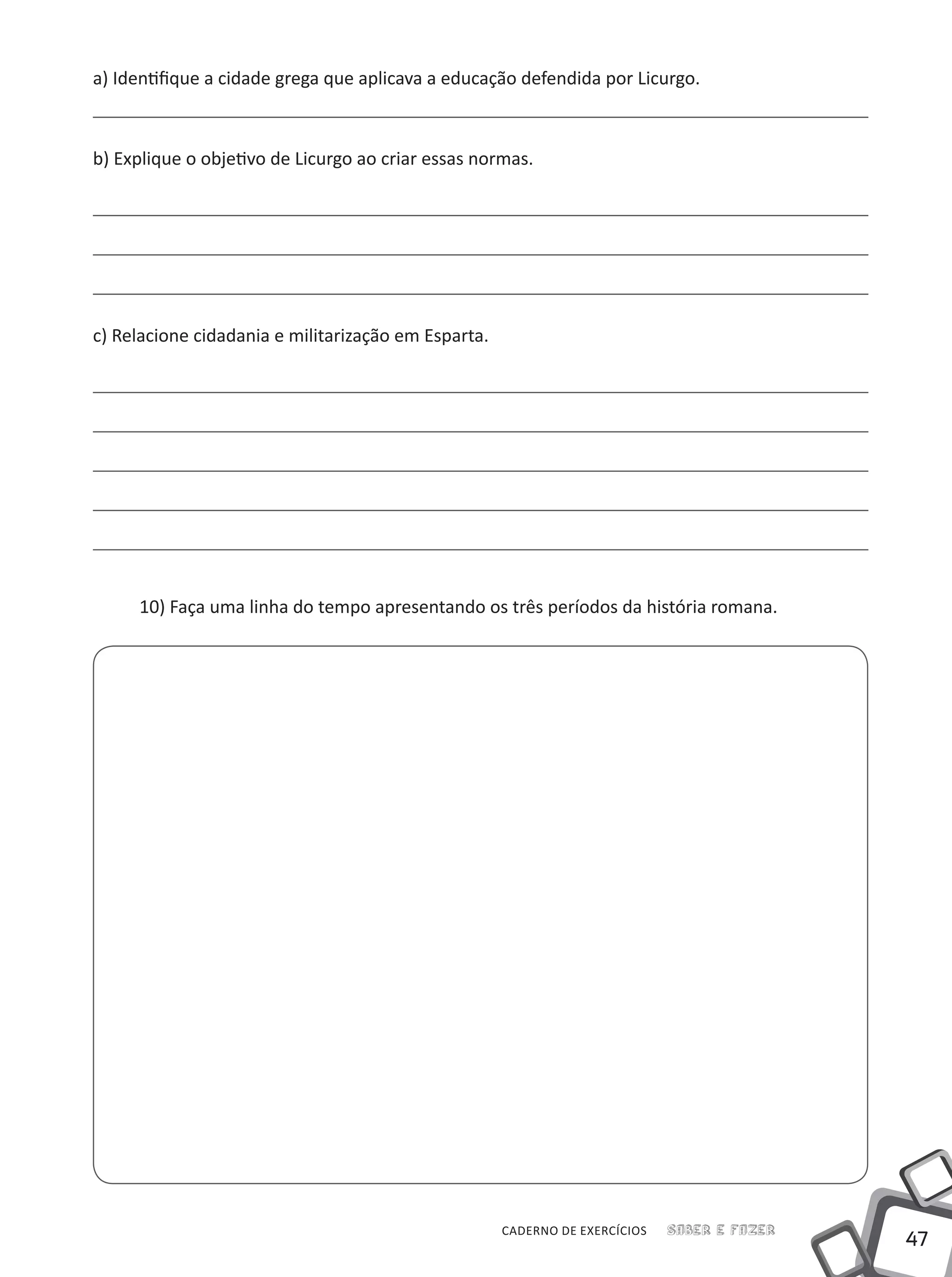 47
Saber e FazerCADERNO DE EXERCÍCIOS
a) Identifique a cidade grega que aplicava a educação defendida por Licurgo.
b) Explique o objetivo de Licurgo ao criar essas normas.
c) Relacione cidadania e militarização em Esparta.
10) Faça uma linha do tempo apresentando os três períodos da história romana.
 