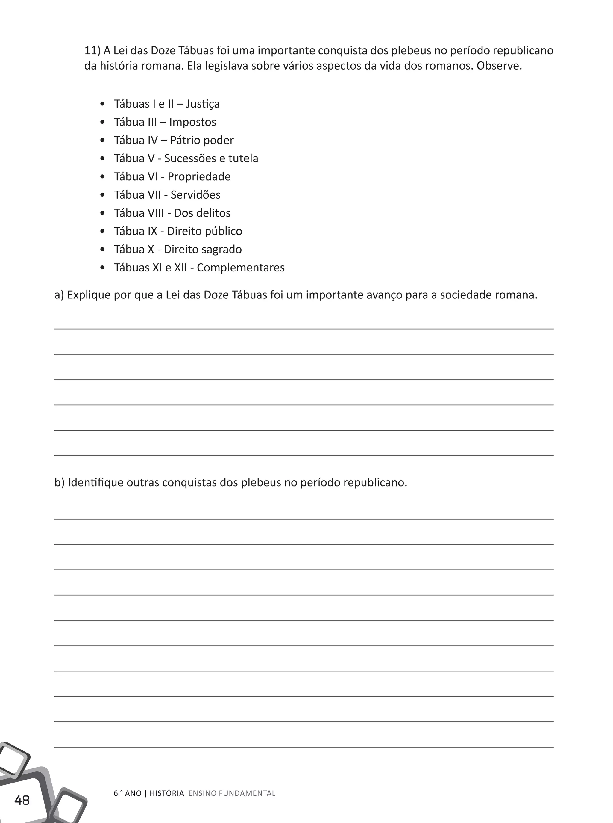 48
6.° ano | HISTÓRIA Ensino Fundamental
11) A Lei das Doze Tábuas foi uma importante conquista dos plebeus no período republicano
da história romana. Ela legislava sobre vários aspectos da vida dos romanos. Observe.
•• Tábuas I e II – Justiça
•• Tábua III – Impostos
•• Tábua IV – Pátrio poder
•• Tábua V - Sucessões e tutela
•• Tábua VI - Propriedade
•• Tábua VII - Servidões
•• Tábua VIII - Dos delitos
•• Tábua IX - Direito público
•• Tábua X - Direito sagrado
•• Tábuas XI e XII - Complementares
a) Explique por que a Lei das Doze Tábuas foi um importante avanço para a sociedade romana.
b) Identifique outras conquistas dos plebeus no período republicano.
 