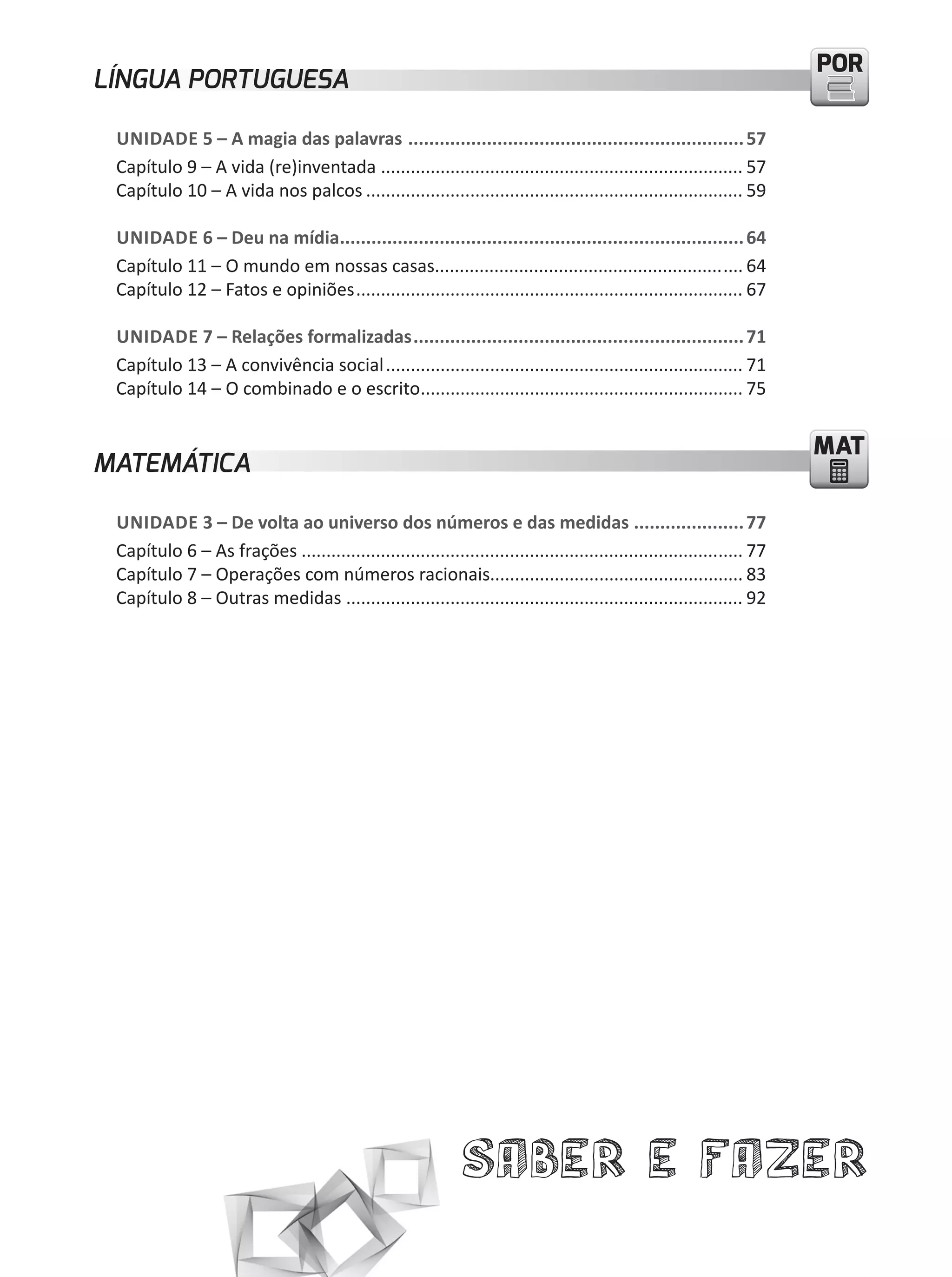 PORPOR
Saber e Fazer
MATMAT
LÍNGUA PORTUGUESA
UNIDADE 5 – A magia das palavras ................................................................57
Capítulo 9 – A vida (re)inventada ......................................................................... 57
Capítulo 10 – A vida nos palcos ............................................................................ 59
UNIDADE 6 – Deu na mídia.............................................................................64
Capítulo 11 – O mundo em nossas casas.............................................................. 64
Capítulo 12 – Fatos e opiniões.............................................................................. 67
UNIDADE 7 – Relações formalizadas...............................................................71
Capítulo 13 – A convivência social........................................................................ 71
Capítulo 14 – O combinado e o escrito................................................................. 75
MATEMÁTICA
UNIDADE 3 – De volta ao universo dos números e das medidas .....................77
Capítulo 6 – As frações ......................................................................................... 77
Capítulo 7 – Operações com números racionais................................................... 83
Capítulo 8 – Outras medidas ................................................................................ 92
 