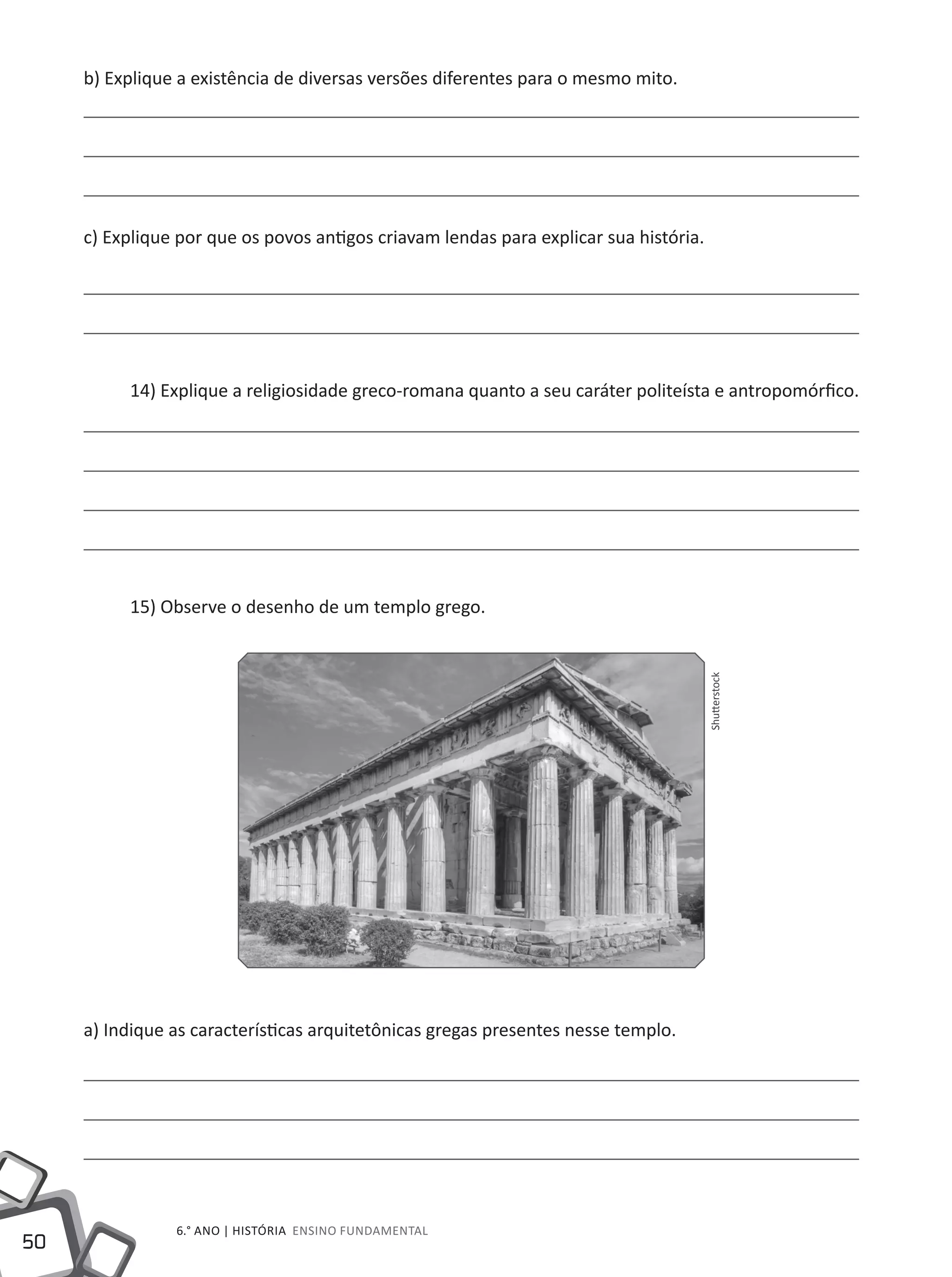 50
6.° ano | HISTÓRIA Ensino Fundamental
b) Explique a existência de diversas versões diferentes para o mesmo mito.
c) Explique por que os povos antigos criavam lendas para explicar sua história.
14) Explique a religiosidade greco-romana quanto a seu caráter politeísta e antropomórfico.
15) Observe o desenho de um templo grego.
a) Indique as características arquitetônicas gregas presentes nesse templo.
Shutterstock
 