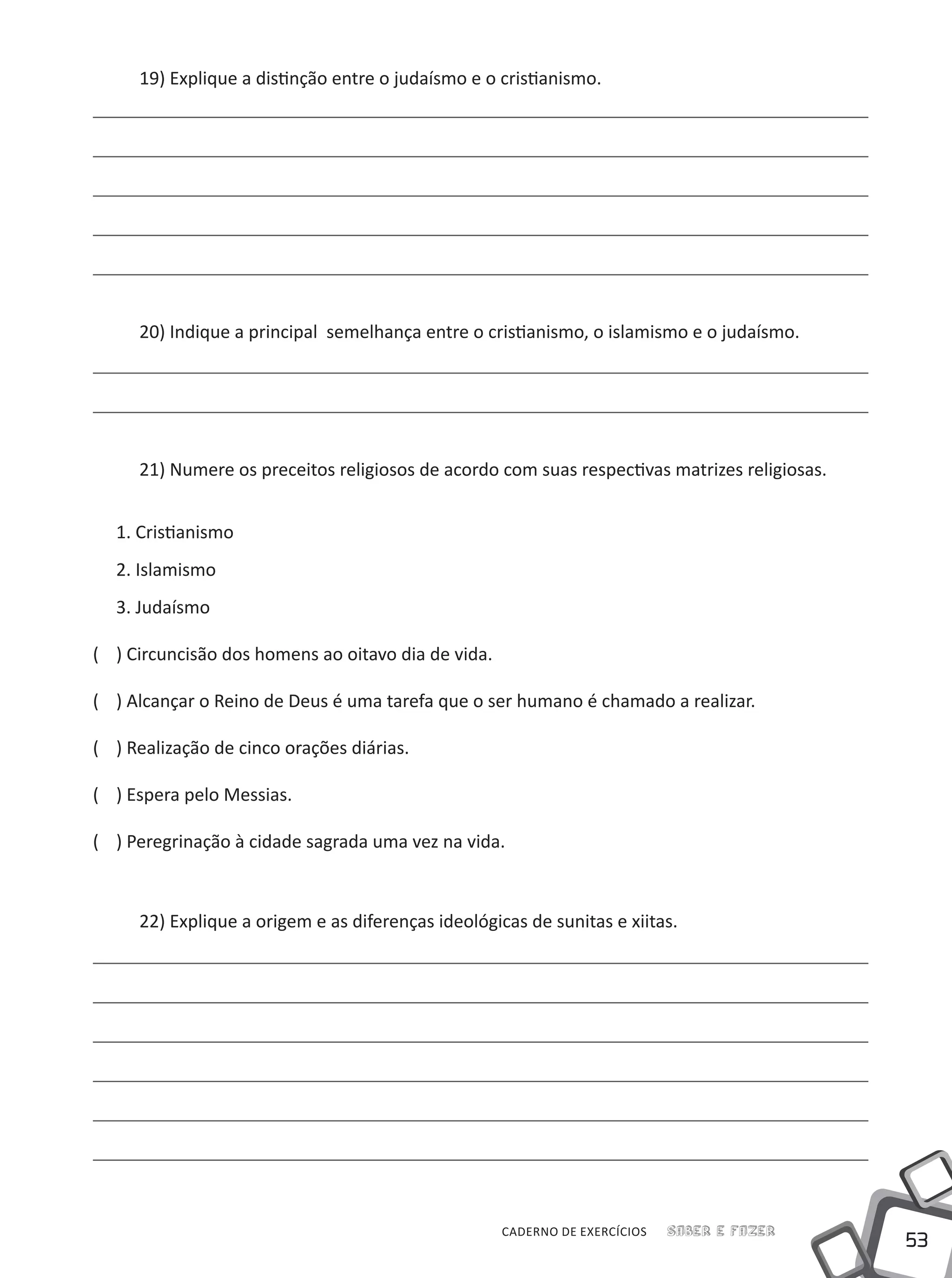 53
Saber e FazerCADERNO DE EXERCÍCIOS
19) Explique a distinção entre o judaísmo e o cristianismo.
20) Indique a principal semelhança entre o cristianismo, o islamismo e o judaísmo.
21) Numere os preceitos religiosos de acordo com suas respectivas matrizes religiosas.
1. Cristianismo
2. Islamismo
3. Judaísmo
(	 ) Circuncisão dos homens ao oitavo dia de vida.
(	 ) Alcançar o Reino de Deus é uma tarefa que o ser humano é chamado a realizar.
(	 ) Realização de cinco orações diárias.
(	 ) Espera pelo Messias.
(	 ) Peregrinação à cidade sagrada uma vez na vida.
22) Explique a origem e as diferenças ideológicas de sunitas e xiitas.
 