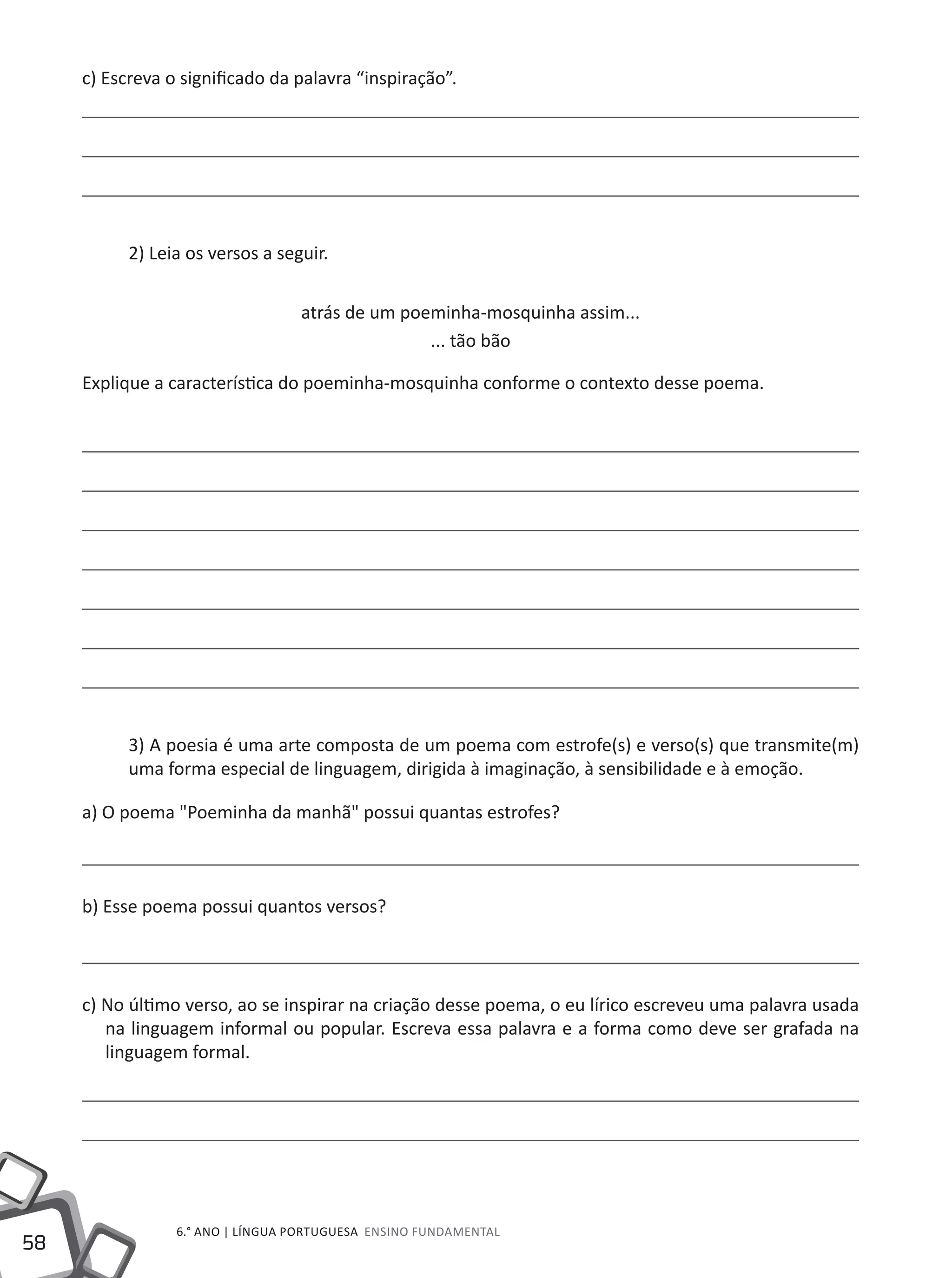 58
6.° ano | LÍNGUA PORTUGUESA Ensino Fundamental
c) Escreva o significado da palavra “inspiração”.
2) Leia os versos a seguir.
atrás de um poeminha-mosquinha assim...
... tão bão
Explique a característica do poeminha-mosquinha conforme o contexto desse poema.
3) A poesia é uma arte composta de um poema com estrofe(s) e verso(s) que transmite(m)
uma forma especial de linguagem, dirigida à imaginação, à sensibilidade e à emoção.
a) O poema "Poeminha da manhã" possui quantas estrofes?
b) Esse poema possui quantos versos?
c) No último verso, ao se inspirar na criação desse poema, o eu lírico escreveu uma palavra usada
na linguagem informal ou popular. Escreva essa palavra e a forma como deve ser grafada na
linguagem formal.
 
