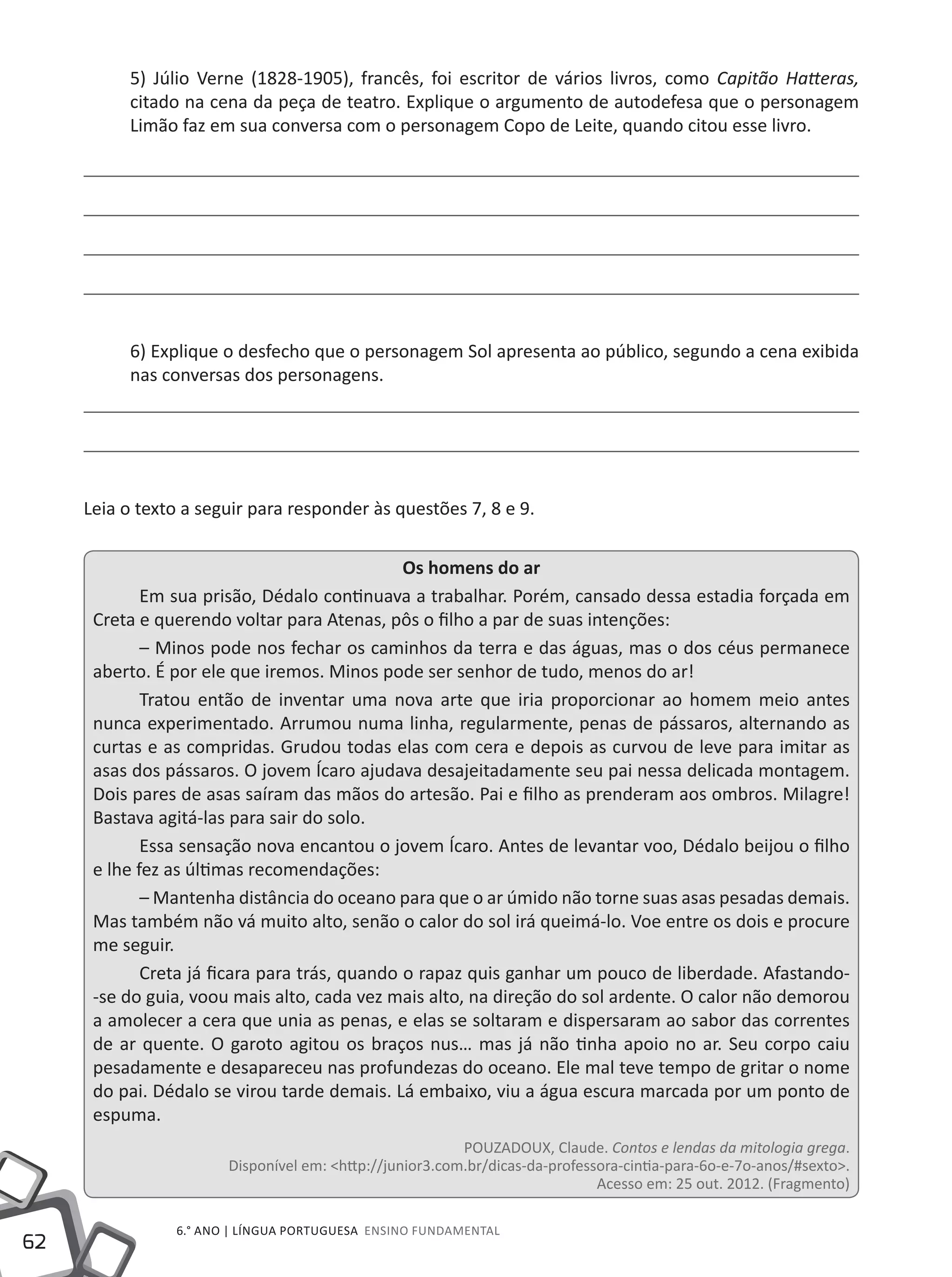 62
6.° ano | LÍNGUA PORTUGUESA Ensino Fundamental
5) Júlio Verne (1828-1905), francês, foi escritor de vários livros, como Capitão Hatteras,
citado na cena da peça de teatro. Explique o argumento de autodefesa que o personagem
Limão faz em sua conversa com o personagem Copo de Leite, quando citou esse livro.
6) Explique o desfecho que o personagem Sol apresenta ao público, segundo a cena exibida
nas conversas dos personagens.
Leia o texto a seguir para responder às questões 7, 8 e 9.
Os homens do ar
Em sua prisão, Dédalo continuava a trabalhar. Porém, cansado dessa estadia forçada em
Creta e querendo voltar para Atenas, pôs o filho a par de suas intenções:
– Minos pode nos fechar os caminhos da terra e das águas, mas o dos céus permanece
aberto. É por ele que iremos. Minos pode ser senhor de tudo, menos do ar!
Tratou então de inventar uma nova arte que iria proporcionar ao homem meio antes
nunca experimentado. Arrumou numa linha, regularmente, penas de pássaros, alternando as
curtas e as compridas. Grudou todas elas com cera e depois as curvou de leve para imitar as
asas dos pássaros. O jovem Ícaro ajudava desajeitadamente seu pai nessa delicada montagem.
Dois pares de asas saíram das mãos do artesão. Pai e filho as prenderam aos ombros. Milagre!
Bastava agitá-las para sair do solo.
Essa sensação nova encantou o jovem Ícaro. Antes de levantar voo, Dédalo beijou o filho
e lhe fez as últimas recomendações:
– Mantenha distância do oceano para que o ar úmido não torne suas asas pesadas demais.
Mas também não vá muito alto, senão o calor do sol irá queimá-lo. Voe entre os dois e procure
me seguir.
Creta já ficara para trás, quando o rapaz quis ganhar um pouco de liberdade. Afastando-
-se do guia, voou mais alto, cada vez mais alto, na direção do sol ardente. O calor não demorou
a amolecer a cera que unia as penas, e elas se soltaram e dispersaram ao sabor das correntes
de ar quente. O garoto agitou os braços nus… mas já não tinha apoio no ar. Seu corpo caiu
pesadamente e desapareceu nas profundezas do oceano. Ele mal teve tempo de gritar o nome
do pai. Dédalo se virou tarde demais. Lá embaixo, viu a água escura marcada por um ponto de
espuma.
POUZADOUX, Claude. Contos e lendas da mitologia grega.
Disponível em: <http://junior3.com.br/dicas-da-professora-cintia-para-6o-e-7o-anos/#sexto>.
Acesso em: 25 out. 2012. (Fragmento)
 