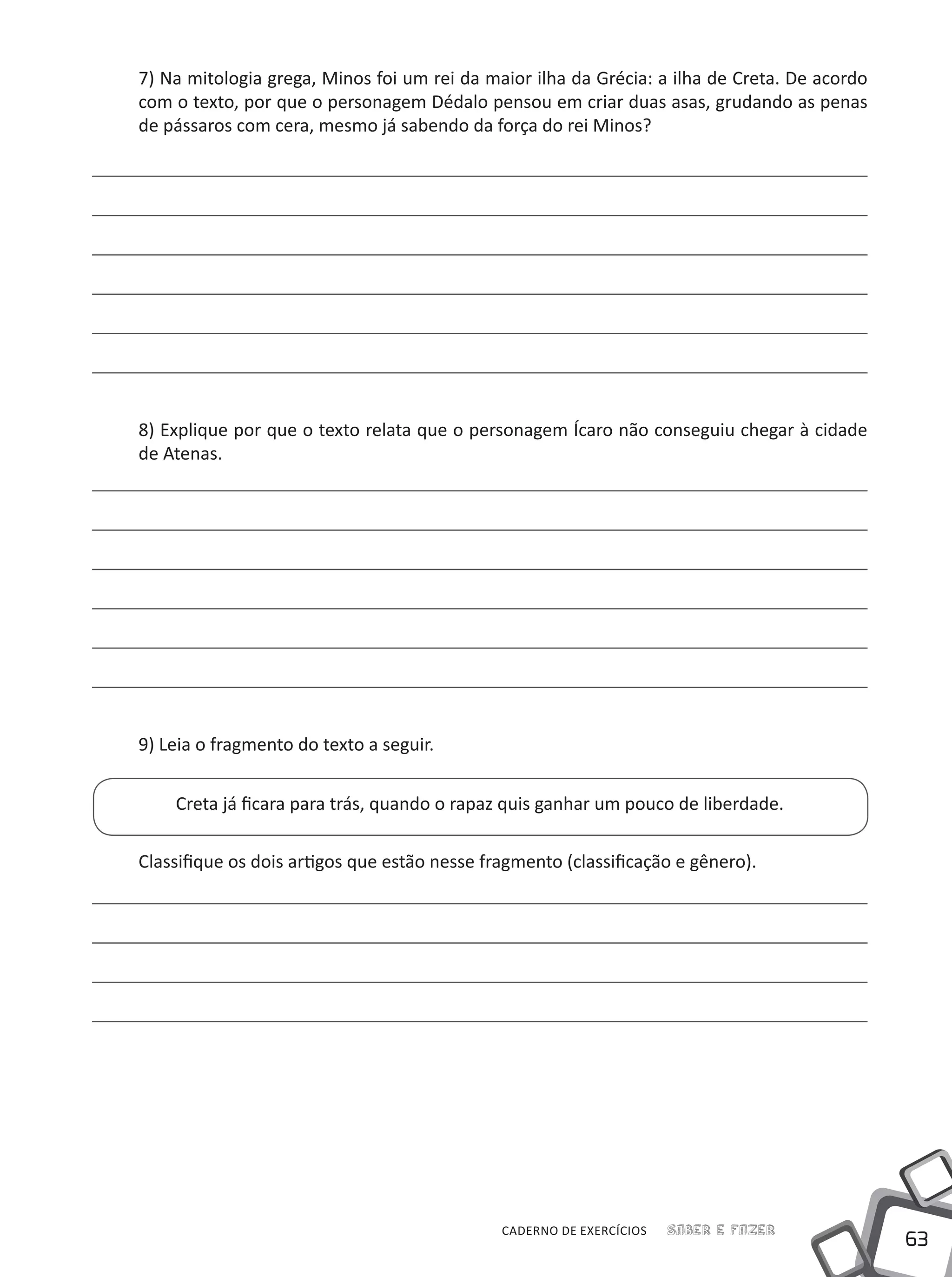 63
Saber e FazerCADERNO DE EXERCÍCIOS
7) Na mitologia grega, Minos foi um rei da maior ilha da Grécia: a ilha de Creta. De acordo
com o texto, por que o personagem Dédalo pensou em criar duas asas, grudando as penas
de pássaros com cera, mesmo já sabendo da força do rei Minos?
8) Explique por que o texto relata que o personagem Ícaro não conseguiu chegar à cidade
de Atenas.
9) Leia o fragmento do texto a seguir.
Creta já ficara para trás, quando o rapaz quis ganhar um pouco de liberdade.
Classifique os dois artigos que estão nesse fragmento (classificação e gênero).
 