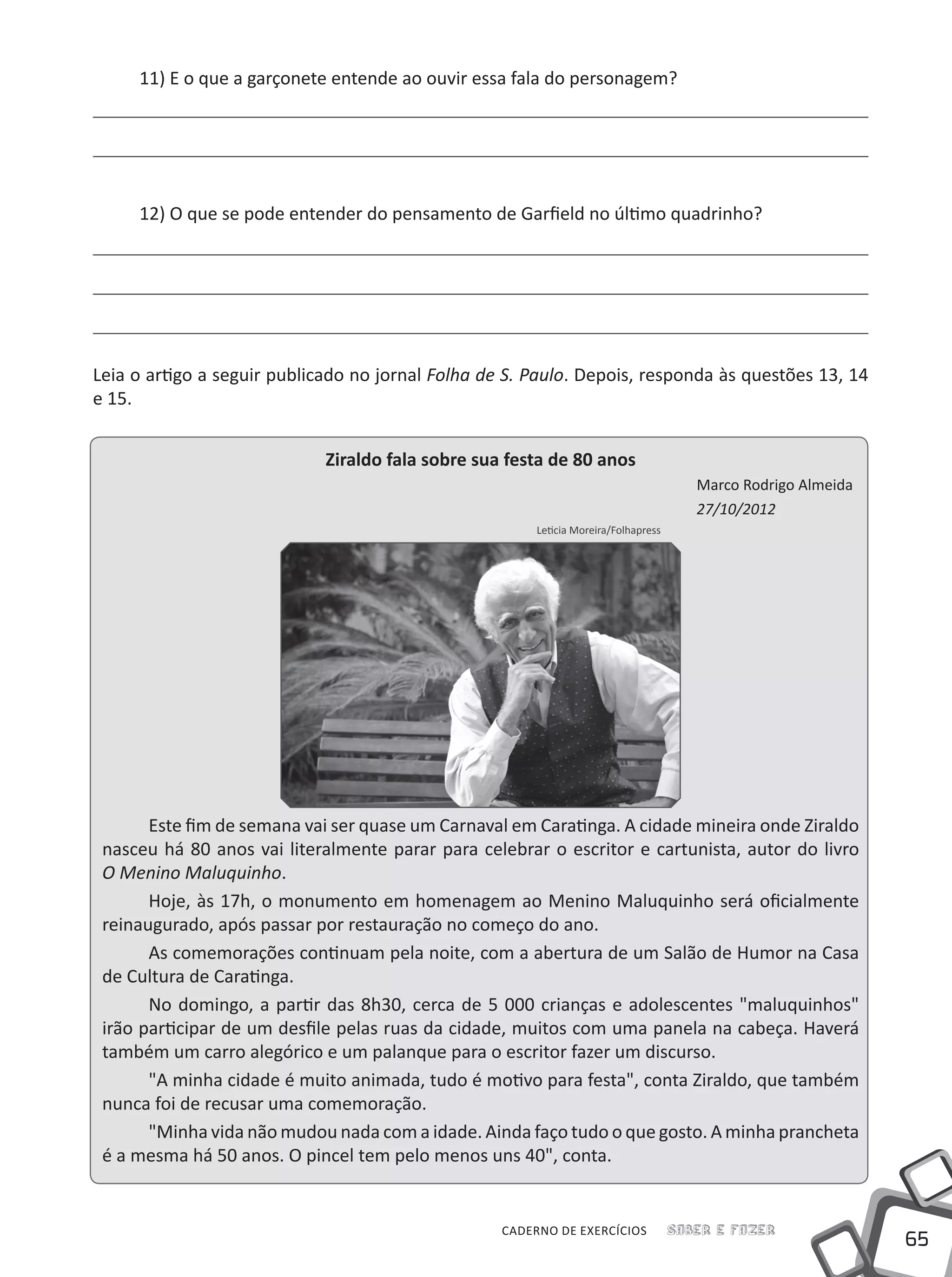 65
Saber e FazerCADERNO DE EXERCÍCIOS
11) E o que a garçonete entende ao ouvir essa fala do personagem?
12) O que se pode entender do pensamento de Garfield no último quadrinho?
Leia o artigo a seguir publicado no jornal Folha de S. Paulo. Depois, responda às questões 13, 14
e 15.
Ziraldo fala sobre sua festa de 80 anos
Marco Rodrigo Almeida
27/10/2012
Leticia Moreira/Folhapress
Este fim de semana vai ser quase um Carnaval em Caratinga. A cidade mineira onde Ziraldo
nasceu há 80 anos vai literalmente parar para celebrar o escritor e cartunista, autor do livro
O Menino Maluquinho.
Hoje, às 17h, o monumento em homenagem ao Menino Maluquinho será oficialmente
reinaugurado, após passar por restauração no começo do ano.
As comemorações continuam pela noite, com a abertura de um Salão de Humor na Casa
de Cultura de Caratinga.
No domingo, a partir das 8h30, cerca de 5 000 crianças e adolescentes "maluquinhos"
irão participar de um desfile pelas ruas da cidade, muitos com uma panela na cabeça. Haverá
também um carro alegórico e um palanque para o escritor fazer um discurso.
"A minha cidade é muito animada, tudo é motivo para festa", conta Ziraldo, que também
nunca foi de recusar uma comemoração.
"Minha vida não mudou nada com a idade. Ainda faço tudo o que gosto. A minha prancheta
é a mesma há 50 anos. O pincel tem pelo menos uns 40", conta.
 