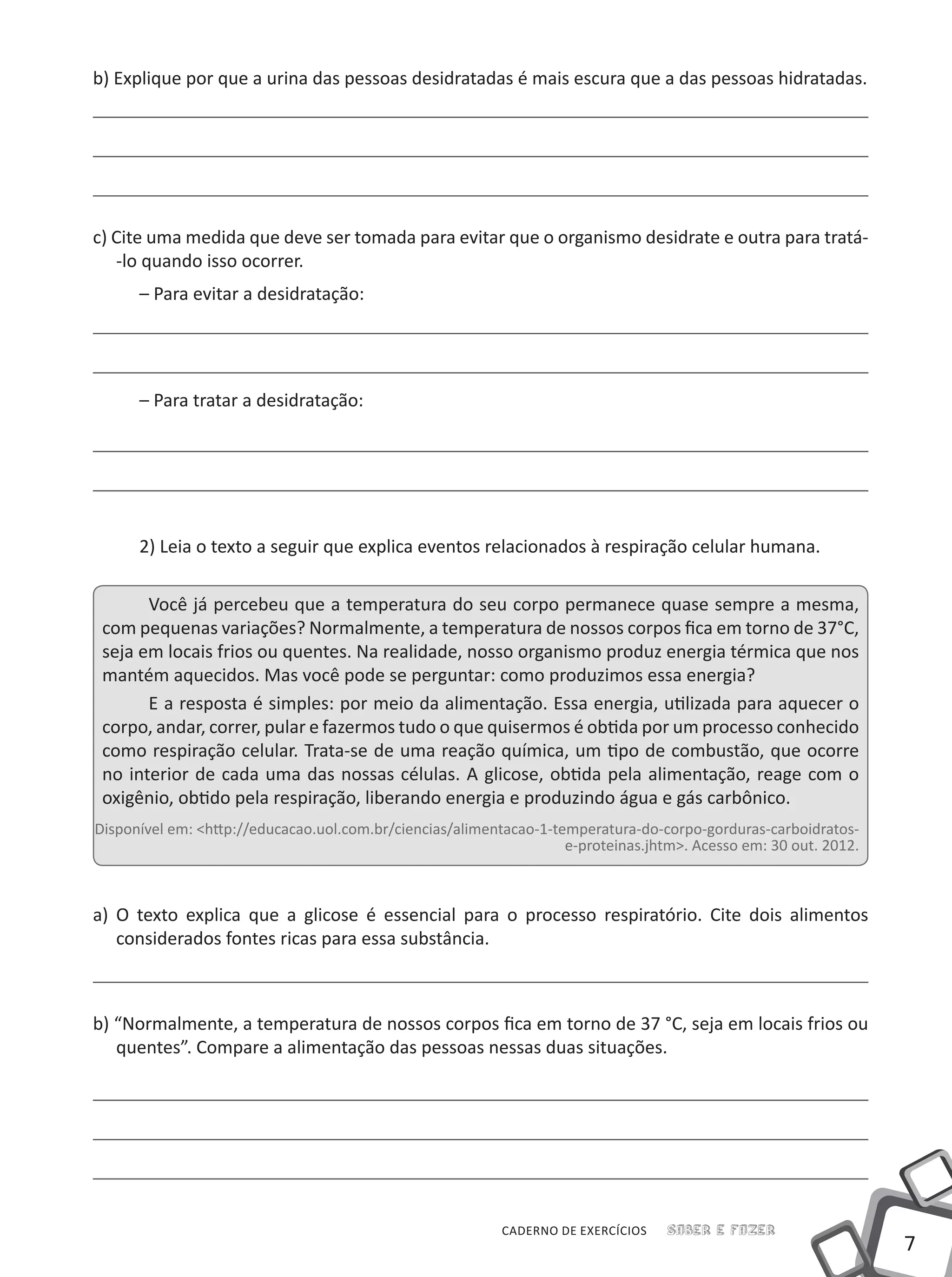 7
CADERNO DE EXERCÍCIOS Saber e Fazer
b) Explique por que a urina das pessoas desidratadas é mais escura que a das pessoas hidratadas.
c) Cite uma medida que deve ser tomada para evitar que o organismo desidrate e outra para tratá-
-lo quando isso ocorrer.
– Para evitar a desidratação:
– Para tratar a desidratação:
2) Leia o texto a seguir que explica eventos relacionados à respiração celular humana.
Você já percebeu que a temperatura do seu corpo permanece quase sempre a mesma,
com pequenas variações? Normalmente, a temperatura de nossos corpos fica em torno de 37°C,
seja em locais frios ou quentes. Na realidade, nosso organismo produz energia térmica que nos
mantém aquecidos. Mas você pode se perguntar: como produzimos essa energia?
E a resposta é simples: por meio da alimentação. Essa energia, utilizada para aquecer o
corpo, andar, correr, pular e fazermos tudo o que quisermos é obtida por um processo conhecido
como respiração celular. Trata-se de uma reação química, um tipo de combustão, que ocorre
no interior de cada uma das nossas células. A glicose, obtida pela alimentação, reage com o
oxigênio, obtido pela respiração, liberando energia e produzindo água e gás carbônico.
Disponível em: <http://educacao.uol.com.br/ciencias/alimentacao-1-temperatura-do-corpo-gorduras-carboidratos-
e-proteinas.jhtm>. Acesso em: 30 out. 2012.
a) O texto explica que a glicose é essencial para o processo respiratório. Cite dois alimentos
considerados fontes ricas para essa substância.
b) “Normalmente, a temperatura de nossos corpos fica em torno de 37 °C, seja em locais frios ou
quentes”. Compare a alimentação das pessoas nessas duas situações.
 