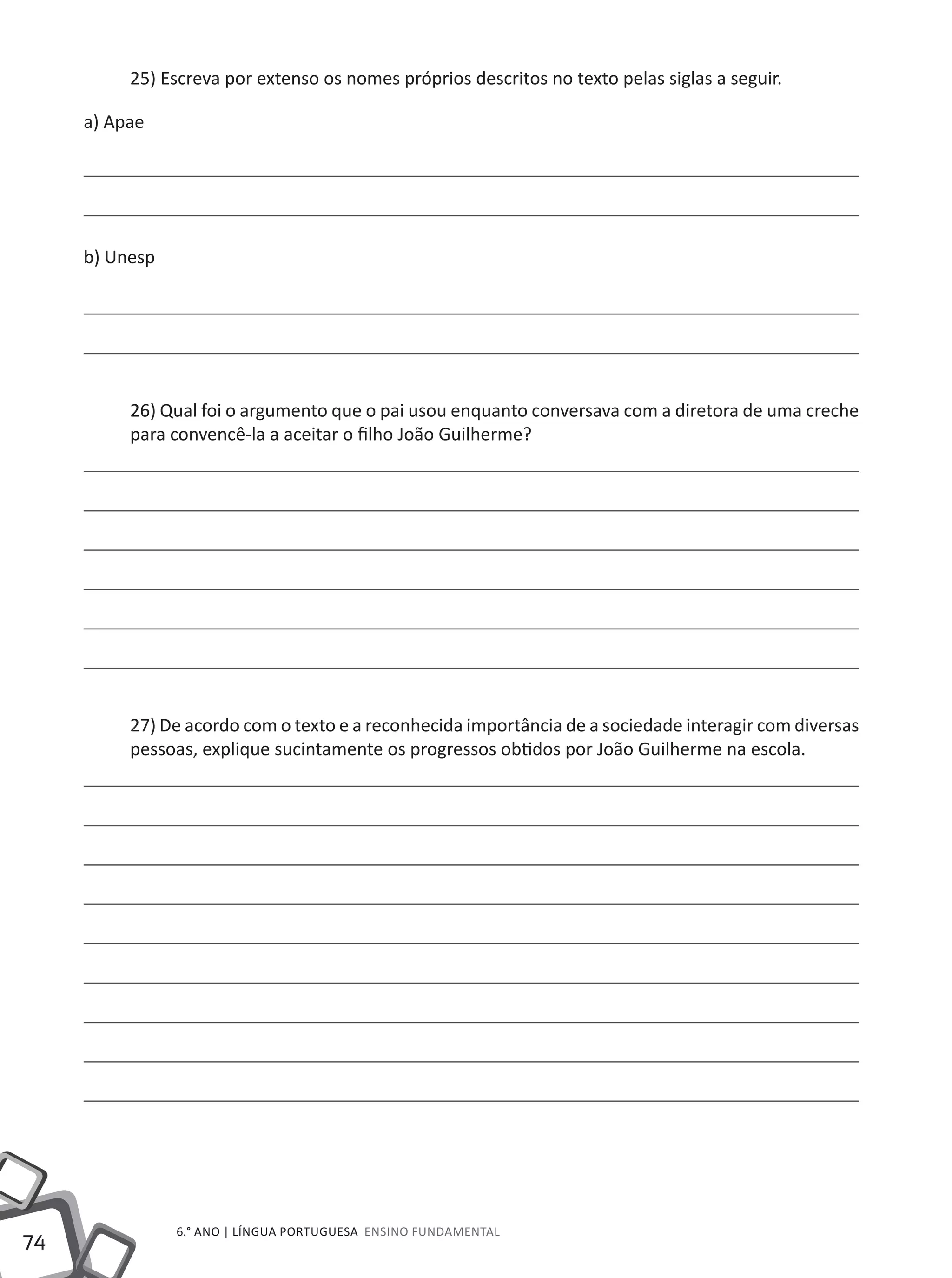 74
6.° ano | LÍNGUA PORTUGUESA Ensino Fundamental
25) Escreva por extenso os nomes próprios descritos no texto pelas siglas a seguir.
a) Apae
b) Unesp
26) Qual foi o argumento que o pai usou enquanto conversava com a diretora de uma creche
para convencê-la a aceitar o filho João Guilherme?
27) De acordo com o texto e a reconhecida importância de a sociedade interagir com diversas
pessoas, explique sucintamente os progressos obtidos por João Guilherme na escola.
 
