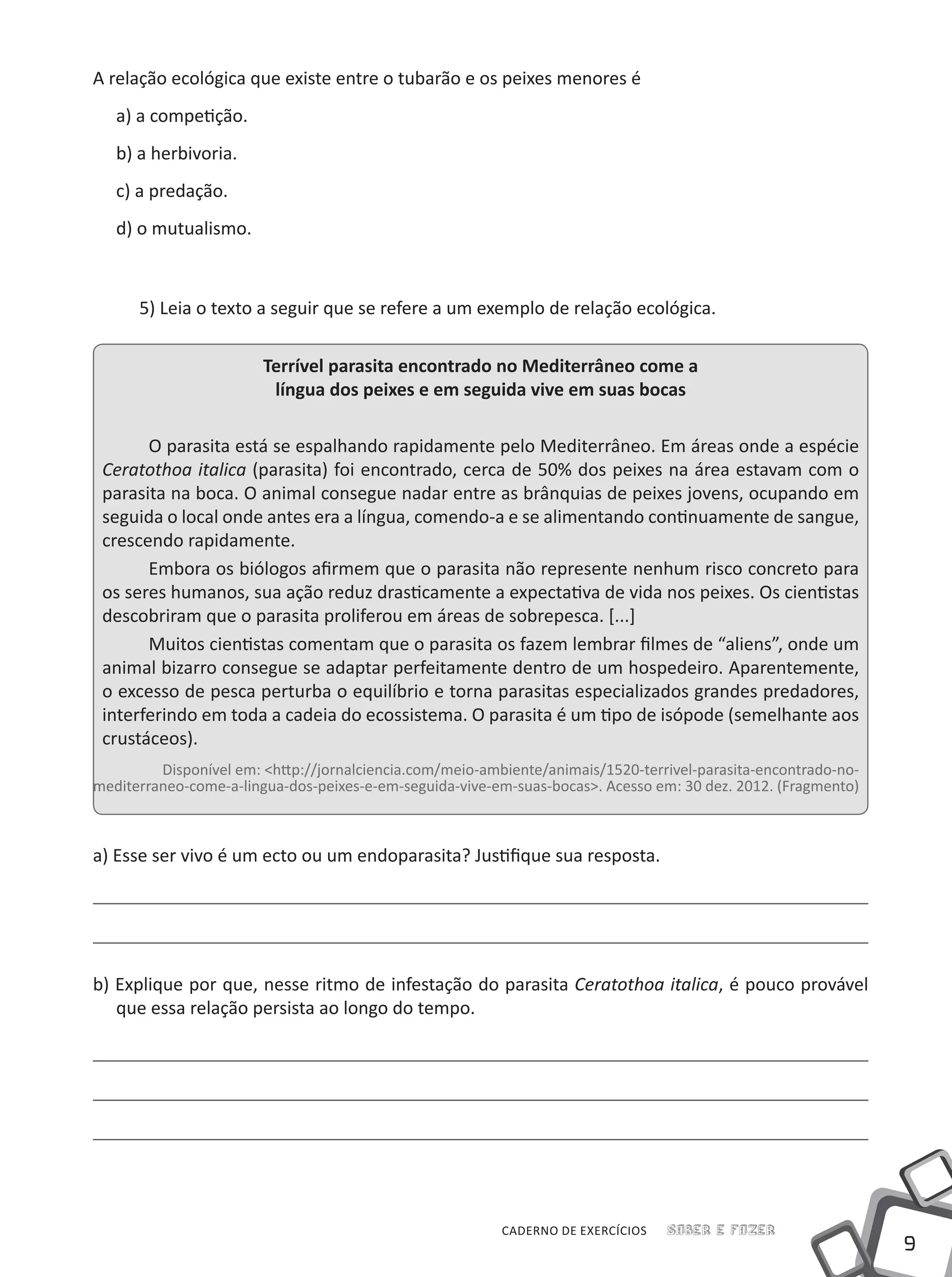 9
CADERNO DE EXERCÍCIOS Saber e Fazer
A relação ecológica que existe entre o tubarão e os peixes menores é
a) a competição.
b) a herbivoria.
c) a predação.
d) o mutualismo.
5) Leia o texto a seguir que se refere a um exemplo de relação ecológica.
Terrível parasita encontrado no Mediterrâneo come a
língua dos peixes e em seguida vive em suas bocas
O parasita está se espalhando rapidamente pelo Mediterrâneo. Em áreas onde a espécie
Ceratothoa italica (parasita) foi encontrado, cerca de 50% dos peixes na área estavam com o
parasita na boca. O animal consegue nadar entre as brânquias de peixes jovens, ocupando em
seguida o local onde antes era a língua, comendo-a e se alimentando continuamente de sangue,
crescendo rapidamente.
Embora os biólogos afirmem que o parasita não represente nenhum risco concreto para
os seres humanos, sua ação reduz drasticamente a expectativa de vida nos peixes. Os cientistas
descobriram que o parasita proliferou em áreas de sobrepesca. [...]
Muitos cientistas comentam que o parasita os fazem lembrar filmes de “aliens”, onde um
animal bizarro consegue se adaptar perfeitamente dentro de um hospedeiro. Aparentemente,
o excesso de pesca perturba o equilíbrio e torna parasitas especializados grandes predadores,
interferindo em toda a cadeia do ecossistema. O parasita é um tipo de isópode (semelhante aos
crustáceos).
Disponível em: <http://jornalciencia.com/meio-ambiente/animais/1520-terrivel-parasita-encontrado-no-
mediterraneo-come-a-lingua-dos-peixes-e-em-seguida-vive-em-suas-bocas>. Acesso em: 30 dez. 2012. (Fragmento)
a) Esse ser vivo é um ecto ou um endoparasita? Justifique sua resposta.
b) Explique por que, nesse ritmo de infestação do parasita Ceratothoa italica, é pouco provável
que essa relação persista ao longo do tempo.
 