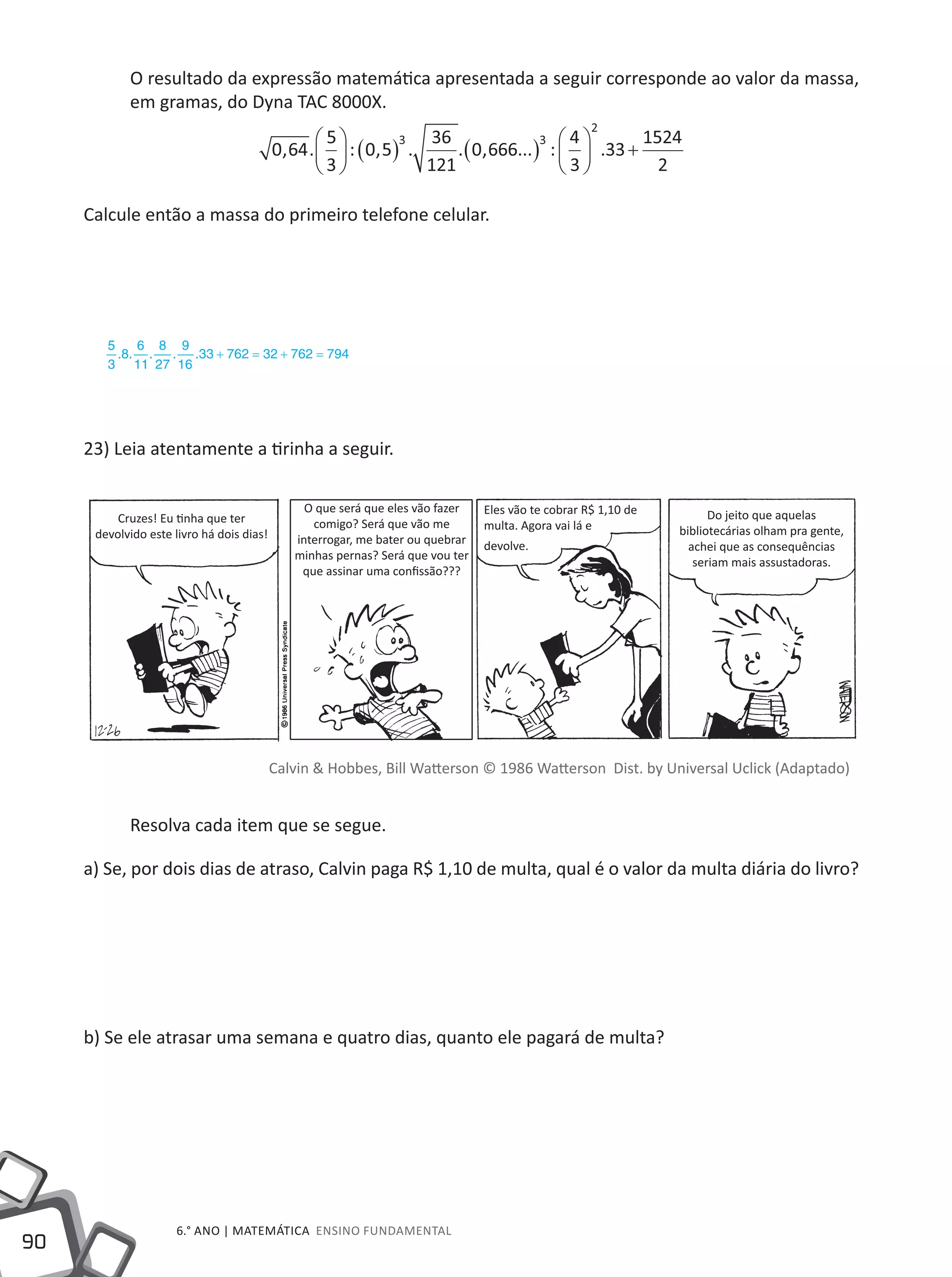 90
6.° ano | MATEMÁTICA Ensino Fundamental
O resultado da expressão matemática apresentada a seguir corresponde ao valor da massa,
em gramas, do Dyna TAC 8000X.
0 64
5
3
0 5
36
121
0 666
4
3
33
1524
2
3 3
2
, . : , . . , ... : .





 ( ) ( ) 




 +
Calcule então a massa do primeiro telefone celular.
23) Leia atentamente a tirinha a seguir.
Calvin & Hobbes, Bill Watterson © 1986 Watterson Dist. by Universal Uclick (Adaptado)
Resolva cada item que se segue.
a) Se, por dois dias de atraso, Calvin paga R$ 1,10 de multa, qual é o valor da multa diária do livro?
b) Se ele atrasar uma semana e quatro dias, quanto ele pagará de multa?
55
3
8
6
11
8
27
9
16
33 762 32 762 794. . . . . + = + =
Cruzes! Eu tinha que ter
devolvido este livro há dois dias!
Do jeito que aquelas
bibliotecárias olham pra gente,
achei que as consequências
seriam mais assustadoras.
Eles vão te cobrar R$ 1,10 de
multa. Agora vai lá e
devolve.
O que será que eles vão fazer
comigo? Será que vão me
interrogar, me bater ou quebrar
minhas pernas? Será que vou ter
que assinar uma confissão???
 