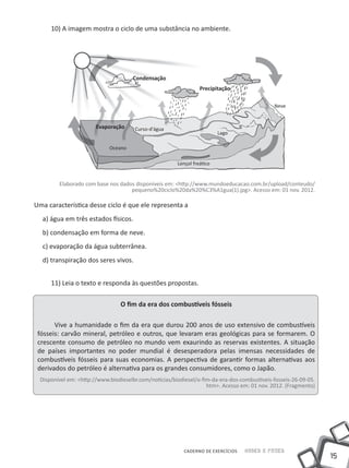 15
CADERNO DE EXERCÍCIOS Saber e Fazer
10) A imagem mostra o ciclo de uma substância no ambiente.
Elaborado com base nos dados disponíveis em: <http://www.mundoeducacao.com.br/upload/conteudo/
pequeno%20ciclo%20da%20%C3%A1gua(1).jpg>. Acesso em: 01 nov. 2012.
Uma característica desse ciclo é que ele representa a
a) água em três estados físicos.
b) condensação em forma de neve.
c) evaporação da água subterrânea.
d) transpiração dos seres vivos.
11) Leia o texto e responda às questões propostas.
O fim da era dos combustíveis fósseis
Vive a humanidade o fim da era que durou 200 anos de uso extensivo de combustíveis
fósseis: carvão mineral, petróleo e outros, que levaram eras geológicas para se formarem. O
crescente consumo de petróleo no mundo vem exaurindo as reservas existentes. A situação
de países importantes no poder mundial é desesperadora pelas imensas necessidades de
combustíveis fósseis para suas economias. A perspectiva de garantir formas alternativas aos
derivados do petróleo é alternativa para os grandes consumidores, como o Japão.
Disponível em: <http://www.biodieselbr.com/noticias/biodiesel/o-fim-da-era-dos-combustiveis-fosseis-26-09-05.
htm>. Acesso em: 01 nov. 2012. (Fragmento)
Condensação
Precipitação
Evaporação
Oceano
Curso-d'água
Lençol freático
Lago
Neve
 