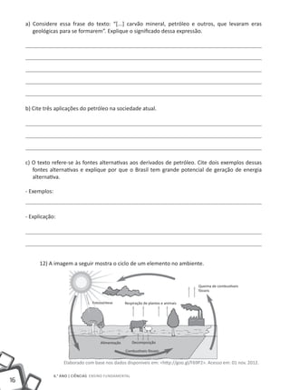 16
6.° ano | ciências Ensino Fundamental
a) Considere essa frase do texto: “[...] carvão mineral, petróleo e outros, que levaram eras
geológicas para se formarem”. Explique o significado dessa expressão.
b) Cite três aplicações do petróleo na sociedade atual.
c) O texto refere-se às fontes alternativas aos derivados de petróleo. Cite dois exemplos dessas
fontes alternativas e explique por que o Brasil tem grande potencial de geração de energia
alternativa.
- Exemplos:
- Explicação:
12) A imagem a seguir mostra o ciclo de um elemento no ambiente.
Elaborado com base nos dados disponíveis em: <http://goo.gl/F69P2>. Acesso em: 01 nov. 2012.
Fotossíntese Respiração de plantas e animais
Queima de combustíveis
fósseis
DecomposiçãoAlimentação
Combustíveis fósseis
 