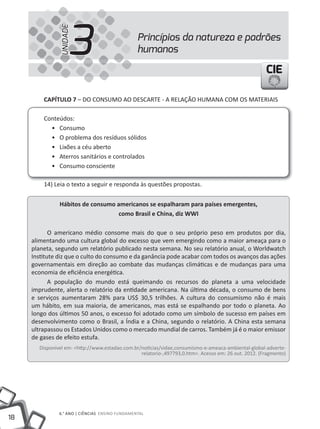 18
6.° ANO | CIêNCIAS ENSINO FuNDAMENTAL
CIECIECIE
CAPÍTULO 7 – DO CONSuMO AO DESCARTE - A RELAÇÃO HuMANA COM OS MATERIAIS
Conteúdos:
• Consumo
• O problema dos resíduos sólidos
• Lixões a céu aberto
• Aterros sanitários e controlados
• Consumo consciente
14) Leia o texto a seguir e responda às questões propostas.
Hábitos de consumo americanos se espalharam para países emergentes,
como Brasil e China, diz WWI
O americano médio consome mais do que o seu próprio peso em produtos por dia,
alimentando uma cultura global do excesso que vem emergindo como a maior ameaça para o
planeta, segundo um relatório publicado nesta semana. No seu relatório anual, o Worldwatch
Institute diz que o culto do consumo e da ganância pode acabar com todos os avanços das ações
governamentais em direção ao combate das mudanças climáticas e de mudanças para uma
economia de eficiência energética.
A população do mundo está queimando os recursos do planeta a uma velocidade
imprudente, alerta o relatório da entidade americana. Na última década, o consumo de bens
e serviços aumentaram 28% para uS$ 30,5 trilhões. A cultura do consumismo não é mais
um hábito, em sua maioria, de americanos, mas está se espalhando por todo o planeta. Ao
longo dos últimos 50 anos, o excesso foi adotado como um símbolo de sucesso em países em
desenvolvimento como o Brasil, a Índia e a China, segundo o relatório. A China esta semana
ultrapassou os Estados unidos como o mercado mundial de carros. Também já é o maior emissor
de gases de efeito estufa.
Disponível em: <http://www.estadao.com.br/noticias/vidae,consumismo-e-ameaca-ambiental-global-adverte-
relatorio-,497793,0.htm>. Acesso em: 26 out. 2012. (Fragmento)
Princípios da natureza e padrões
humanos3UNIDADE
 