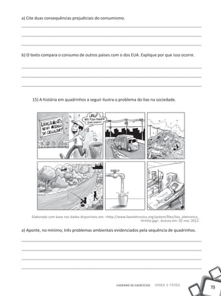 19
Saber e FazerCADERNO DE EXERCÍCIOS
a) Cite duas consequências prejudiciais do consumismo.
b) O texto compara o consumo de outros países com o dos EUA. Explique por que isso ocorre.
15) A história em quadrinhos a seguir ilustra o problema do lixo na sociedade.
Elaborado com base nos dados disponíveis em: <http://www.lixoeletronico.org/system/files/lixo_eletronico_
tirinha.jpg>. Acesso em: 02 nov. 2012.
a) Aponte, no mínimo, três problemas ambientais evidenciados pela sequência de quadrinhos.
 