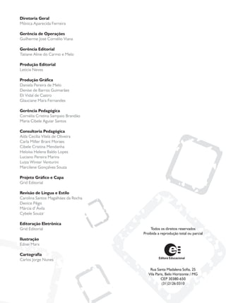 Todos os direitos reservados
Proibida a reprodução total ou parcial
Rua Santa Madalena Sofia, 25
Vila Paris, Belo Horizonte / MG
CEP 30380-650
(31)2126.0310
Diretoria Geral
Mônica Aparecida Ferreira
Gerência de Operações
Guilherme José Cornélio Viana
Gerência Editorial
Tatiane Aline do Carmo e Melo
Produção Editorial
Letícia Neves
Produção Gráfica
Daniela Pereira de Melo
Denise de Barros Guimarães
Eli Vidal de Castro
Glauciane Mara Fernandes
Gerência Pedagógica
Cornélia Cristina Sampaio Brandão
Maria Cibele Aguiar Santos
Consultoria Pedagógica
Aída Cecília Vilela de Oliveira
Carla Miller Brant Moraes
Cibele Cristina Mendanha
Heloísa Helena Baldo Lopes
Luciano Pereira Marins
Luiza Winter Venturini
Marcilene Gonçalves Souza
Projeto Gráfico e Capa
Grid Editorial
Revisão de Língua e Estilo
Carolina Santos Magalhães da Rocha
Denice Pêgo
Márcia d' Ávila
Cybele Souza
Editoração Eletrônica
Grid Editorial
Ilustração
Ednei Marx
Cartografia
Carlos Jorge Nunes
 
