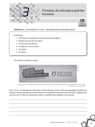 21
Saber e FazerCADERNO DE EXERCÍCIOS
CIECIECIE
CAPÍTULO 8 – OS MATERIAIS E A VIDA – SOLuÇÕES PARA uM MuNDO NOVO
Conteúdos:
• Alimentos: um problema socioambiental abrangente
• Análise do Ciclo de Vida (ACV)
• um mundo de plásticos
• A madeira e seu universo
• Os metais
• Os vidros
17) Analise o panfleto a seguir.
Disponível em: <http://www.crn8.org.br/noticias/2011/cn06-obesidade-fome-desperdicio-cfn01.jpg>.
Acesso em: 02 nov. 2012.
Leia a frase: “A produção de alimentos é suficiente para saciar a fome da população mundial. No
entanto, milhões de pessoas ainda sofrem com o problema da escassez de alimento”. Explique por
que isso ocorre. Não se esqueça de analisar o panfleto para elaborar sua resposta.
Princípios da natureza e padrões
humanos3UNIDADE
Reprodução
 