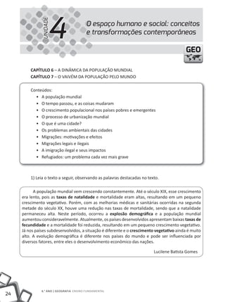 24
6.° ANO | GEOGRAFIA ENSINO FuNDAMENTAL
GEOGEO
O espaço humano e social: conceitos
e transformações contemporâneas
4UNIDADE
CAPÍTULO 6 – A DINÂMICA DA POPuLAÇÃO MuNDIAL
CAPÍTULO 7 – O VAIVÉM DA POPuLAÇÃO PELO MuNDO
Conteúdos:
• A população mundial
• O tempo passou, e as coisas mudaram
• O crescimento populacional nos países pobres e emergentes
• O processo de urbanização mundial
• O que é uma cidade?
• Os problemas ambientais das cidades
• Migrações: motivações e efeitos
• Migrações legais e ilegais
• A imigração ilegal e seus impactos
• Refugiados: um problema cada vez mais grave
1) Leia o texto a seguir, observando as palavras destacadas no texto.
A população mundial vem crescendo constantemente. Até o século XIX, esse crescimento
era lento, pois as taxas de natalidade e mortalidade eram altas, resultando em um pequeno
crescimento vegetativo. Porém, com as melhorias médicas e sanitárias ocorridas na segunda
metade do século XX, houve uma redução nas taxas de mortalidade, sendo que a natalidade
permaneceu alta. Neste período, ocorreu a explosão demográfica e a população mundial
aumentou consideravelmente. Atualmente, os países desenvolvidos apresentam baixas taxas de
fecundidade e a mortalidade foi reduzida, resultando em um pequeno crescimento vegetativo.
Já nos países subdesenvolvidos, a situação é diferente e o crescimento vegetativo ainda é muito
alto. A evolução demográfica é diferente nos países do mundo e pode ser influenciada por
diversos fatores, entre eles o desenvolvimento econômico das nações.
Lucilene Batista Gomes
 