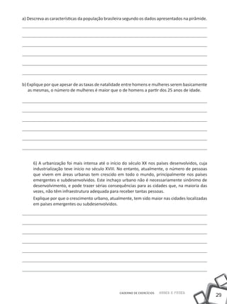 29
Saber e FazerCADERNO DE EXERCÍCIOS
a) Descreva as características da população brasileira segundo os dados apresentados na pirâmide.
b) Explique por que apesar de as taxas de natalidade entre homens e mulheres serem basicamente
as mesmas, o número de mulheres é maior que o de homens a partir dos 25 anos de idade.
6) A urbanização foi mais intensa até o início do século XX nos países desenvolvidos, cuja
industrialização teve início no século XVIII. No entanto, atualmente, o número de pessoas
que vivem em áreas urbanas tem crescido em todo o mundo, principalmente nos países
emergentes e subdesenvolvidos. Este inchaço urbano não é necessariamente sinônimo de
desenvolvimento, e pode trazer sérias consequências para as cidades que, na maioria das
vezes, não têm infraestrutura adequada para receber tantas pessoas.
Explique por que o crescimento urbano, atualmente, tem sido maior nas cidades localizadas
em países emergentes ou subdesenvolvidos.
 