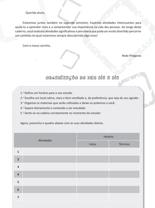 Atividades
Horário
Início Término
1
2
3
4
5
6
7
Organização do meu dia a dia
Querido aluno,
Estaremos juntos também no segundo semestre, trazendo atividades interessantes para
ajudá-lo a aprender mais e a compreender sua importância na vida das pessoas. Ao longo deste
caderno, você realizará atividades significativas e perceberá que pode ser muito divertido percorrer
um caminho no qual estaremos sempre descobrindo algo novo!
Com o nosso carinho,
Rede Pitágoras
1.o
Defina um horário para o seu estudo.
2.o
Escolha um local calmo, claro e bem ventilado e, de preferência, que seja do seu agrado.
3.o
Organize os materiais que serão utilizados e deixe-os próximos a você.
4.o
Separe diariamente o conteúdo a ser estudado.
5.o
Sente-se na cadeira corretamente no momento de estudar.
Agora, preencha o quadro abaixo com as suas atividades diárias.
 