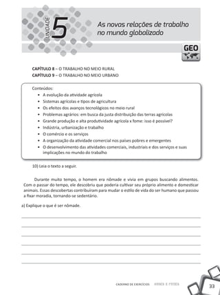 33
Saber e FazerCADERNO DE EXERCÍCIOS
GEOGEO
CAPÍTULO 8 – O TRABALHO NO MEIO RuRAL
CAPÍTULO 9 – O TRABALHO NO MEIO uRBANO
Conteúdos:
• A evolução da atividade agrícola
• Sistemas agrícolas e tipos de agricultura
• Os efeitos dos avanços tecnológicos no meio rural
• Problemas agrários: em busca da justa distribuição das terras agrícolas
• Grande produção e alta produtividade agrícola x fome: isso é possível?
• Indústria, urbanização e trabalho
• O comércio e os serviços
• A organização da atividade comercial nos países pobres e emergentes
• O desenvolvimento das atividades comerciais, industriais e dos serviços e suas
implicações no mundo do trabalho
10) Leia o texto a seguir.
Durante muito tempo, o homem era nômade e vivia em grupos buscando alimentos.
Com o passar do tempo, ele descobriu que poderia cultivar seu próprio alimento e domesticar
animais. Essas descobertas contribuíram para mudar o estilo de vida do ser humano que passou
a fixar moradia, tornando-se sedentário.
a) Explique o que é ser nômade.
As novas relações de trabalho
no mundo globalizado5UNIDADE
 