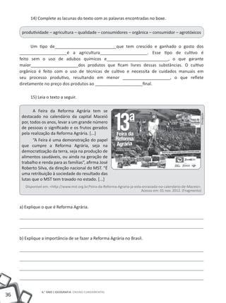 36
6.° ano | GEOGRAFIA Ensino Fundamental
14) Complete as lacunas do texto com as palavras encontradas no boxe.
produtividade – agricultura – qualidade – consumidores – orgânica – consumidor – agrotóxicos
Um tipo de__________________________que tem crescido e ganhado o gosto dos
____________________é a agricultura____________________. Esse tipo de cultivo é
feito sem o uso de adubos químicos e__________________________, o que garante
maior____________________dos produtos que ficam livres dessas substâncias. O cultivo
orgânico é feito com o uso de técnicas de cultivo e necessita de cuidados manuais em
seu processo produtivo, resultando em menor ____________________, o que reflete
diretamente no preço dos produtos ao ____________________final.
15) Leia o texto a seguir.
A Feira da Reforma Agrária tem se
destacado no calendário da capital Maceió
por, todos os anos, levar a um grande número
de pessoas o significado e os frutos gerados
pela realização da Reforma Agrária. [...]
“A Feira é uma demonstração do papel
que cumpre a Reforma Agrária, seja na
democratização da terra, seja na produção de
alimentos saudáveis, ou ainda na geração de
trabalho e renda para as famílias”, afirma José
Roberto Silva, da direção nacional do MST. “É
uma retribuição à sociedade do resultado das
lutas que o MST tem travado no estado. [...]
Disponível em: <http://www.mst.org.br/Feira-da-Reforma-Agraria-ja-esta-enraizada-no-calendario-de-Maceio>.
Acesso em: 01 nov. 2012. (Fragmento)
a) Explique o que é Reforma Agrária.
b) Explique a importância de se fazer a Reforma Agrária no Brasil.
Divulgação
 