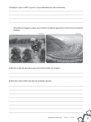 37
Saber e FazerCADERNO DE EXERCÍCIOS
c) Explique o que é o MST e qual é a causa defendida por este movimento.
16) Analise as imagens a seguir que mostram um tipo de agricultura muito comum nos países
asiáticos.
a) Nomeie o tipo de agricultura que está representado nas imagens.
b) Descreva como é feito esse tipo de produção agrícola.
ShutterstockShutterstock
 