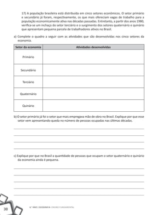 38
6.° ano | GEOGRAFIA Ensino Fundamental
17) A população brasileira está distribuída em cinco setores econômicos. O setor primário
e secundário já foram, respectivamente, os que mais ofereciam vagas de trabalho para a
população economicamente ativa nas décadas passadas. Entretanto, a partir dos anos 1980,
verifica-se um inchaço do setor terciário e o surgimento dos setores quaternário e quinário
que apresentam pequena parcela de trabalhadores ativos no Brasil.
a) Complete o quadro a seguir com as atividades que são desenvolvidas nos cinco setores da
economia.
Setor da economia Atividades desenvolvidas
Primário
Secundário
Terciário
Quaternário
Quinário
b) O setor primário já foi o setor que mais empregava mão de obra no Brasil. Explique por que esse
setor vem apresentando queda no número de pessoas ocupadas nas últimas décadas.
c) Explique por que no Brasil a quantidade de pessoas que ocupam o setor quaternário e quinário
da economia ainda é pequena.
 