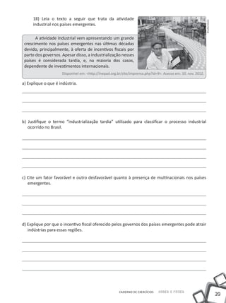 39
Saber e FazerCADERNO DE EXERCÍCIOS
18) Leia o texto a seguir que trata da atividade
industrial nos países emergentes.
A atividade industrial vem apresentando um grande
crescimento nos países emergentes nas últimas décadas
devido, principalmente, à oferta de incentivos fiscais por
parte dos governos. Apesar disso, a industrialização nesses
países é considerada tardia, e, na maioria dos casos,
dependente de investimentos internacionais.
Disponível em: <http://inepad.org.br/site/imprensa.php?id=9>. Acesso em: 10. nov. 2012.
a) Explique o que é indústria.
b) Justifique o termo “industrialização tardia” utilizado para classificar o processo industrial
ocorrido no Brasil.
c) Cite um fator favorável e outro desfavorável quanto à presença de multinacionais nos países
emergentes.
d) Explique por que o incentivo fiscal oferecido pelos governos dos países emergentes pode atrair
indústrias para essas regiões.
Shutterstock
 