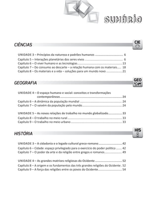 Sumário
CIECIECIE
HISHIS
GEOGEO
CIÊNCIAS
UNIDADE 3 – Princípios da natureza e padrões humanos ................................ 6
Capítulo 5 – Interações planetárias dos seres vivos .............................................. 6
Capítulo 6 – O viver humano e as tecnologias...................................................... 13
Capítulo 7 – Do consumo ao descarte – a relação humana com os materiais..... 18
Capítulo 8 – Os materiais e a vida – soluções para um mundo novo ................... 21
GEOGRAFIA
UNIDADE 4 – O espaço humano e social: conceitos e transformações
contemporâneas.......................................................................24
Capítulo 6 – A dinâmica da população mundial ................................................... 24
Capítulo 7 – O vaivém da população pelo mundo................................................ 24
UNIDADE 5 – As novas relações de trabalho no mundo globalizado................33
Capítulo 8 – O trabalho no meio rural.................................................................. 33
Capítulo 9 – O trabalho no meio urbano.............................................................. 33
HISTÓRIA
UNIDADE 3 – A cidadania e o legado cultural greco-romano...........................42
Capítulo 6 – Cidade: espaço privilegiado para o exercício do poder político ....... 42
Capítulo 7 – O poder da arte e da religião entre gregos e romanos..................... 49
UNIDADE 4 – As grandes matrizes religiosas do Ocidente...............................52
Capítulo 8 – A origem e os fundamentos das três grandes religiões do Ocidente . 52
Capítulo 9 – A força das religiões entre os povos do Ocidente............................. 54
 