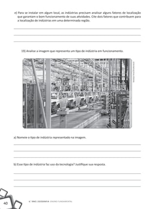 40
6.° ano | GEOGRAFIA Ensino Fundamental
e) Para se instalar em algum local, as indústrias precisam analisar alguns fatores de localização
que garantam o bom funcionamento de suas atividades. Cite dois fatores que contribuem para
a localização de indústrias em uma determinada região.
19) Analise a imagem que representa um tipo de indústria em funcionamento.
a) Nomeie o tipo de indústria representado na imagem.
b) Esse tipo de indústria faz uso da tecnologia? Justifique sua resposta.
NotalyiaHora/Shutterstock
 
