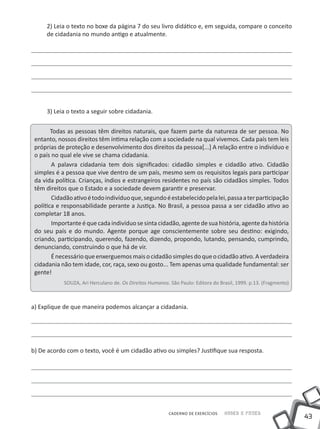 43
Saber e FazerCADERNO DE EXERCÍCIOS
2) Leia o texto no boxe da página 7 do seu livro didático e, em seguida, compare o conceito
de cidadania no mundo antigo e atualmente.
3) Leia o texto a seguir sobre cidadania.
Todas as pessoas têm direitos naturais, que fazem parte da natureza de ser pessoa. No
entanto, nossos direitos têm íntima relação com a sociedade na qual vivemos. Cada país tem leis
próprias de proteção e desenvolvimento dos direitos da pessoa[...] A relação entre o indivíduo e
o país no qual ele vive se chama cidadania.
	A palavra cidadania tem dois significados: cidadão simples e cidadão ativo. Cidadão
simples é a pessoa que vive dentro de um país, mesmo sem os requisitos legais para participar
da vida política. Crianças, índios e estrangeiros residentes no país são cidadãos simples. Todos
têm direitos que o Estado e a sociedade devem garantir e preservar.
	Cidadãoativoétodoindivíduoque,segundoéestabelecidopelalei,passaaterparticipação
política e responsabilidade perante a Justiça. No Brasil, a pessoa passa a ser cidadão ativo ao
completar 18 anos.
	Importanteéque cada indivíduo sesinta cidadão,agentede sua história, agenteda história
do seu país e do mundo. Agente porque age conscientemente sobre seu destino: exigindo,
criando, participando, querendo, fazendo, dizendo, propondo, lutando, pensando, cumprindo,
denunciando, construindo o que há de vir.
	Énecessárioqueenxerguemosmaisocidadãosimplesdoqueocidadãoativo.Averdadeira
cidadania não tem idade, cor, raça, sexo ou gosto... Tem apenas uma qualidade fundamental: ser
gente!
SOUZA, Ari Herculano de. Os Direitos Humanos. São Paulo: Editora do Brasil, 1999. p.13. (Fragmento)
a) Explique de que maneira podemos alcançar a cidadania.
b) De acordo com o texto, você é um cidadão ativo ou simples? Justifique sua resposta.
 