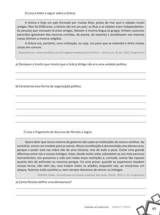 45
Saber e FazerCADERNO DE EXERCÍCIOS
6) Leia o texto a seguir sobre a Grécia.
A Grécia é hoje um país formado por muitas ilhas, praias de mar azul e cidades muito
antigas. Mas há 2500 anos, a Grécia não era um país: as ilhas e as cidades eram independentes.
As pessoas que moravam lá eram amigas, falavam a mesma língua (o grego), tinham costumes
parecidos (gostavam das mesmas comidas, de poesia, de esporte) e acreditavam nas mesmas
coisas (tinham a mesma religião).
A Grécia era, portanto, uma civilização, ou seja, um povo que se entendia e tinha muitas
coisas em comum.
Disponível em: <www.canalkids.com.br/viagem/mundo/partenon2.htm>. Acesso em: 30 out. 2012. (Fragmento)
a) Destaque o trecho que mostra que a Grécia Antiga não era uma unidade política.
b) Caracterize essa forma de organização política.
7) Leia o fragmento do discurso de Péricles a seguir.
Quero dizer que nosso sistema de governo não copia as instituições de nossos vizinhos. Ao
contrário, somos um modelo para os outros. Nossa constituição é denominada uma democracia,
porque o poder está nas mãos não de uma minoria, mas de todo o povo. Existe uma grande
diferença entre nós e nossos inimigos. Estes, desde muito cedo, submetem-se aos mais penosos
treinamentos; nós passamos a vida sem todas essas restrições e, contudo, somos tão capazes
quanto eles de enfrentar os mesmos perigos. Eis uma prova: quando os espartanos invadem
nossas terras, não vêm sós, mas trazem todos os aliados; enquanto nós, ao iniciarmos um
ataque, fazemos tudo sozinhos e, nem sempre deixamos de vencer os inimigos.
FENTON, Edwin. 32 problemas na história universal. São Paulo: Edarte, 1974. p. 26. (Fragmento)
a) Como Péricles define uma democracia?
 