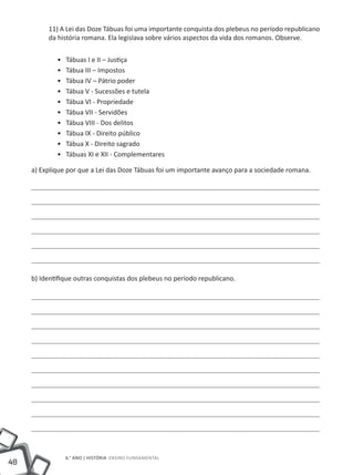48
6.° ano | HISTÓRIA Ensino Fundamental
11) A Lei das Doze Tábuas foi uma importante conquista dos plebeus no período republicano
da história romana. Ela legislava sobre vários aspectos da vida dos romanos. Observe.
•• Tábuas I e II – Justiça
•• Tábua III – Impostos
•• Tábua IV – Pátrio poder
•• Tábua V - Sucessões e tutela
•• Tábua VI - Propriedade
•• Tábua VII - Servidões
•• Tábua VIII - Dos delitos
•• Tábua IX - Direito público
•• Tábua X - Direito sagrado
•• Tábuas XI e XII - Complementares
a) Explique por que a Lei das Doze Tábuas foi um importante avanço para a sociedade romana.
b) Identifique outras conquistas dos plebeus no período republicano.
 