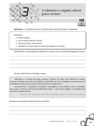 49
Saber e FazerCADERNO DE EXERCÍCIOS
HISHIS
A cidadania e o legado cultural
greco-romano3UNIDADE
CAPÍTULO 7 – O PODER DA ARTE E DA RELIGIÃO ENTRE GREGOS E ROMANOS
Conteúdos:
• Mitos urbanos
• um mundo de deuses e heróis
• Viver com arte e arte de viver
• Sabedoria e justiça: ideais e valores para gregos e romanos
12) Relacione a cristianização do Ocidente e a descrença nos mitos da Antiguidade Clássica.
13) Leia a definição de mitologia a seguir.
Mitologia é o estudo dos mitos, deuses e lendas. Os mitos são histórias de caráter
popular ou religioso que têm por objetivo a explicação de coisas complexas, que passavam do
entendimento das pessoas comuns na época de seus surgimentos.
Normalmente, a mitologia é associada à sociedade de sua fundação, como a mitologia
que surgiu na Grécia é denominada Mitologia Grega [...]. Em várias religiões, a mitologia está
presente de alguma forma.
Disponível em: < http://www.brasilescola.com/mitologia/> Acesso em: 30 out. 2012. (Fragmento)
a) Explique a importância dos mitos para a História.
 