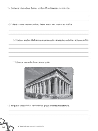 50
6.° ano | HISTÓRIA Ensino Fundamental
b) Explique a existência de diversas versões diferentes para o mesmo mito.
c) Explique por que os povos antigos criavam lendas para explicar sua história.
14) Explique a religiosidade greco-romana quanto a seu caráter politeísta e antropomórfico.
15) Observe o desenho de um templo grego.
a) Indique as características arquitetônicas gregas presentes nesse templo.
Shutterstock
 