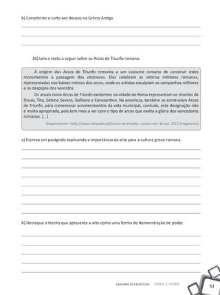 51
Saber e FazerCADERNO DE EXERCÍCIOS
b) Caracterize o culto aos deuses na Grécia Antiga.
16) Leia o texto a seguir sobre os Arcos de Triunfo romano.
A origem dos Arcos de Triunfo remonta a um costume romano de construir estes
monumentos à passagem dos vitoriosos. Eles celebram as vitórias militares romanas,
representadas nos baixos-relevos dos arcos, onde os artistas esculpiam as campanhas militares
e os despojos dos vencidos.
Os atuais cinco Arcos de Triunfo existentes na cidade de Roma representam os triunfos de
Druso, Tito, Sétimo Severo, Galliano e Constantino. Na província, também se construíam Arcos
de Triunfo, para comemorar acontecimentos da vida municipal, contudo, esta designação não
é muito apropriada, pois tem mais a ver com o tipo de arcos que exalta a glória dos vencedores
romanos. [...]
Disponível em: <http://www.infopedia.pt/$arcos-de-triunfo>. Acesso em: 30 out. 2012.(Fragmento)
a) Escreva um parágrafo explicando a importância da arte para a cultura greco-romana.
b) Destaque o trecho que apresenta a arte como uma forma de demonstração de poder.
 