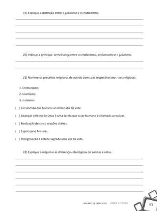 53
Saber e FazerCADERNO DE EXERCÍCIOS
19) Explique a distinção entre o judaísmo e o cristianismo.
20) Indique a principal semelhança entre o cristianismo, o islamismo e o judaísmo.
21) Numere os preceitos religiosos de acordo com suas respectivas matrizes religiosas.
1. Cristianismo
2. Islamismo
3. Judaísmo
(	 ) Circuncisão dos homens ao oitavo dia de vida.
(	 ) Alcançar o Reino de Deus é uma tarefa que o ser humano é chamado a realizar.
(	 ) Realização de cinco orações diárias.
(	 ) Espera pelo Messias.
(	 ) Peregrinação à cidade sagrada uma vez na vida.
22) Explique a origem e as diferenças ideológicas de sunitas e xiitas.
 