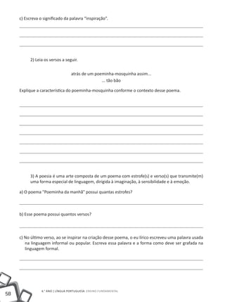 58
6.° ano | LÍNGUA PORTUGUESA Ensino Fundamental
c) Escreva o significado da palavra “inspiração”.
2) Leia os versos a seguir.
atrás de um poeminha-mosquinha assim...
... tão bão
Explique a característica do poeminha-mosquinha conforme o contexto desse poema.
3) A poesia é uma arte composta de um poema com estrofe(s) e verso(s) que transmite(m)
uma forma especial de linguagem, dirigida à imaginação, à sensibilidade e à emoção.
a) O poema "Poeminha da manhã" possui quantas estrofes?
b) Esse poema possui quantos versos?
c) No último verso, ao se inspirar na criação desse poema, o eu lírico escreveu uma palavra usada
na linguagem informal ou popular. Escreva essa palavra e a forma como deve ser grafada na
linguagem formal.
 