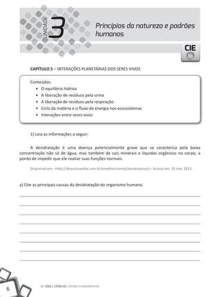 6
6.° ANO | CIêNCIAS ENSINO FuNDAMENTAL
CIECIECIE
Princípios da natureza e padrões
humanos3UNIDADE
CAPÍTULO 5 – INTERAÇÕES PLANETÁRIAS DOS SERES VIVOS
Conteúdos:
• O equilíbrio hídrico
• A liberação de resíduos pela urina
• A liberação de resíduos pela respiração
• Ciclo da matéria e o fluxo de energia nos ecossistemas
• Interações entre seres vivos
1) Leia as informações a seguir:
A desidratação é uma doença potencialmente grave que se caracteriza pela baixa
concentração não só de água, mas também de sais minerais e líquidos orgânicos no corpo, a
ponto de impedir que ele realize suas funções normais.
Disponível em: <http://drauziovarella.com.br/envelhecimento/desidratacao/>. Acesso em: 18 mar. 2013
a) Cite as principais causas da desidratação do organismo humano.
 