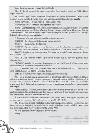 60
6.° ano | LÍNGUA PORTUGUESA Ensino Fundamental
Todos (batendo palmas) – Bravo, Senhor Fígado!
FÍGADO – E mais ainda, declaro que sou a melhor fonte das três vitaminas: A, B1 e B2, de
origem natural!
OVO – Basta! Agora sou eu que estou com a palavra. Eu também tenho essas três vitaminas
e, notem bem, a metade da minha gema vale mais do que este Copo de Leite gabola.
LIMÃO e LARANJA – Chega! Agora é a nossa vez de falar.
LARANJA (ao Limão) – Mostre a essa gente o nosso valor.
LIMÃO–Quantagaboliceouvimos!Sequeremsaberoquesalvavaosarrojadosnavegantes,
presos nos desertos de gelo, leiam o famoso livro escrito por Júlio Verne. Já ouviram falar no
Capitão Hatteras? Naquela situação horrorosa de uma longa invernada, que adiantaria um Copo
de Leite? Não os livraria do escorbuto.
(A Cenoura e o Tomate adiantam-se; são ambos pequenos).
CENOURA – De minhas irmãs Cenouras, eu sou a menor.
TOMATE – E eu, o menor dos Tomates.
CENOURA – Apesar de sermos meia Cenoura e meio Tomate, isto pelo nosso tamanho,
valemos tanto quanto um Copo de Leite. A nossa amiga Batata Doce tem o mesmo valor.
TOMATE– Imaginem vocês, uma grande Cenoura e um grande Tomate valem mais do que
dois Copos de Leite.
COPO DE LEITE – Não se iludam! Vocês valem mais do que eu, somente quanto a essas
três vitaminas.
ESPINAFRE – Alto lá! Em questões de vitaminas, eu sou o tal. Exemplo o Popeye que vence
todo o mundo, só porque se alimenta do Espinafre.
SALSA – Paciência, meu caro Espinafre, você com o seu Popeye vale 25 000 unidades, eu
valho 30 000. Ganhei por 5 000. É uma boa defesa.
(Entra o Sol, num Carro de Apolo, majestoso, ao som de música).
SOL – Meus amigos, ouvi o que disseram, lá das alturas sublimes onde habito. Está tudo
muito bem. A criança tem no Leite tudo quanto precisa para formar os tecidos, inclusive o cálcio
para os ossos. A vitamina A das Cenouras e outras hortaliças fará olhos brilhantes e bonitos;
as vitaminas B e C darão saúde, mas quem evitará o raquitismo, se não forem os meus raios
benfazejos?
(Para a plateia) – Meninos, brincai ao Sol, deixai que os meus benéficos raios atuem sobre
a pele descoberta. Isso produzirá na gordura da pele a vitamina D, que também se encontra no
óleo de Fígado de bacalhau e em outros Fígados.
FÍGADO – Eu não disse? De toda essa turma, sou o mais importante. Fígado de galinha, de
boi ou de porco, ou mesmo de bacalhau, mas sempre FÍ – GA – DO!
SOL – Bem, meus amigos, nós todos, cada um com sua parcela, estamos contribuindo para
que o Homem, a obra-prima da criação, tenha saúde, seja alegre, enfim, seja feliz. Marchemos
para os nossos postos. (Com voz de comando MARCHAR!).
(Ao som de marcha festiva, todos se movimentam).
(Pano)
REVISTA BEM-TE-VI, ano XXIX, número 1. Janeiro de 1951.
Manaus, 26 de dezembro de 2009.
Disponível em: <http://www.usinadeletras.com.br/>. Acesso em: 23 out. 2012.
 
