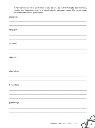 61
Saber e FazerCADERNO DE EXERCÍCIOS
4) Para compreendermos ainda mais a cena da peça de teatro O desafio das vitaminas,
consulte um dicionário e escreva o significado das palavras a seguir. (Os termos estão
destacados nesse texto que você leu.
a) espreitar
b) apupar
c) copázio
d) gabola
e) escorbuto
f) raquitismo
g) benfazejo
 
