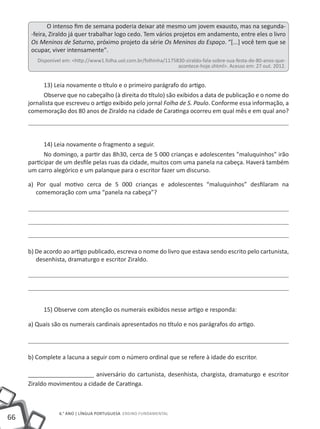 66
6.° ano | LÍNGUA PORTUGUESA Ensino Fundamental
O intenso fim de semana poderia deixar até mesmo um jovem exausto, mas na segunda-
-feira, Ziraldo já quer trabalhar logo cedo. Tem vários projetos em andamento, entre eles o livro
Os Meninos de Saturno, próximo projeto da série Os Meninos do Espaço. “[...] você tem que se
ocupar, viver intensamente".
Disponível em: <http://www1.folha.uol.com.br/folhinha/1175830-ziraldo-fala-sobre-sua-festa-de-80-anos-que-
acontece-hoje.shtml>. Acesso em: 27 out. 2012.
13) Leia novamente o título e o primeiro parágrafo do artigo.
Observe que no cabeçalho (à direita do título) são exibidos a data de publicação e o nome do
jornalista que escreveu o artigo exibido pelo jornal Folha de S. Paulo. Conforme essa informação, a
comemoração dos 80 anos de Ziraldo na cidade de Caratinga ocorreu em qual mês e em qual ano?
14) Leia novamente o fragmento a seguir.
No domingo, a partir das 8h30, cerca de 5 000 crianças e adolescentes "maluquinhos" irão
participar de um desfile pelas ruas da cidade, muitos com uma panela na cabeça. Haverá também
um carro alegórico e um palanque para o escritor fazer um discurso.
a) Por qual motivo cerca de 5 000 crianças e adolescentes “maluquinhos” desfilaram na
comemoração com uma “panela na cabeça”?
b) De acordo ao artigo publicado, escreva o nome do livro que estava sendo escrito pelo cartunista,
desenhista, dramaturgo e escritor Ziraldo.
15) Observe com atenção os numerais exibidos nesse artigo e responda:
a) Quais são os numerais cardinais apresentados no título e nos parágrafos do artigo.
b) Complete a lacuna a seguir com o número ordinal que se refere à idade do escritor.
____________________ aniversário do cartunista, desenhista, chargista, dramaturgo e escritor
Ziraldo movimentou a cidade de Caratinga.
 