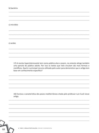 68
6.° ano | LÍNGUA PORTUGUESA Ensino Fundamental
b) bactéria
c) micróbio
c) acidez
17) A revista Superinteressante tem como público-alvo o jovem, no entanto atinge também
uma parcela do público adulto. Por isso os textos que nela circulam são mais formais e
científicos. Qual é o principal recurso utilizado pelo autor para demonstrar que o artigo tem
base em conhecimento específico?
18) Escreva a característica dos povos mediterrâneos citada pelo professor Luiz Cucê nesse
artigo.
 